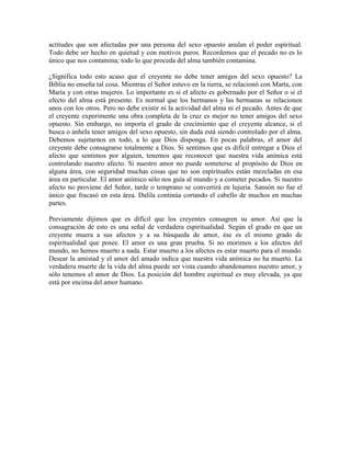 actitudes que son afectadas por una persona del sexo opuesto anulan el poder espiritual.
Todo debe ser hecho en quietud y con motivos puros. Recordemos que el pecado no es lo
único que nos contamina; todo lo que proceda del alma también contamina.
¿Significa todo esto acaso que el creyente no debe tener amigos del sexo opuesto? La
Biblia no enseña tal cosa. Mientras el Señor estuvo en la tierra, se relacionó con Marta, con
María y con otras mujeres. Lo importante es si el afecto es gobernado por el Señor o si el
efecto del alma está presente. Es normal que los hermanos y las hermanas se relacionen
unos con los otros. Pero no debe existir ni la actividad del alma ni el pecado. Antes de que
el creyente experimente una obra completa de la cruz es mejor no tener amigos del sexo
opuesto. Sin embargo, no importa el grado de crecimiento que el creyente alcance, si el
busca o anhela tener amigos del sexo opuesto, sin duda está siendo controlado por el alma.
Debemos sujetarnos en todo, a lo que Dios disponga. En pocas palabras, el amor del
creyente debe consagrarse totalmente a Dios. Si sentimos que es difícil entregar a Dios el
afecto que sentimos por alguien, tenemos que reconocer que nuestra vida anímica está
controlando nuestro afecto. Si nuestro amor no puede someterse al propósito de Dios en
alguna área, con seguridad muchas cosas que no son espirituales están mezcladas en esa
área en particular. El amor anímico sólo nos guía al mundo y a cometer pecados. Si nuestro
afecto no proviene del Señor, tarde o temprano se convertirá en lujuria. Sansón no fue el
único que fracasó en esta área. Dalila continúa cortando el cabello de muchos en muchas
partes.
Previamente dijimos que es difícil que los creyentes consagren su amor. Así que la
consagración de esto es una señal de verdadera espiritualidad. Según el grado en que un
creyente muera a sus afectos y a su búsqueda de amor, ése es el mismo grado de
espiritualidad que posee. El amor es una gran prueba. Si no morimos a los afectos del
mundo, no hemos muerto a nada. Estar muerto a los afectos es estar muerto para el mundo.
Desear la amistad y el amor del amado indica que nuestra vida anímica no ha muerto. La
verdadera muerte de la vida del alma puede ser vista cuando abandonamos nuestro amor, y
sólo tenemos el amor de Dios. La posición del hombre espiritual es muy elevada, ya que
está por encima del amor humano.

 