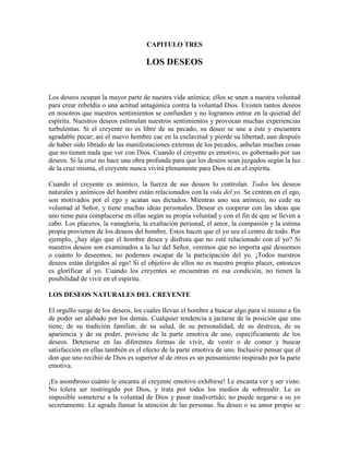CAPITULO TRES

LOS DESEOS

Los deseos ocupan la mayor parte de nuestra vida anímica; ellos se unen a nuestra voluntad
para crear rebeldía o una actitud antagónica contra la voluntad Dios. Existen tantos deseos
en nosotros que nuestros sentimientos se confunden y no logramos entrar en la quietud del
espíritu. Nuestros deseos estimulan nuestros sentimientos y provocan muchas experiencias
turbulentas. Si el creyente no es libre de su pecado, su deseo se une a éste y encuentra
agradable pecar; así el nuevo hombre cae en la esclavitud y pierde su libertad; aun después
de haber sido librado de las manifestaciones externas de los pecados, anhelan muchas cosas
que no tienen nada que ver con Dios. Cuando el creyente es emotivo, es gobernado por sus
deseos. Si la cruz no hace una obra profunda para que los deseos sean juzgados según la luz
de la cruz misma, el creyente nunca vivirá plenamente para Dios ni en el espíritu.
Cuando el creyente es anímico, la fuerza de sus deseos lo controlan. Todos los deseos
naturales y anímicos del hombre están relacionados con la vida del yo. Se centran en el ego,
son motivados por el ego y acatan sus dictados. Mientras uno sea anímico, no cede su
voluntad al Señor, y tiene muchas ideas personales. Desear es cooperar con las ideas que
uno tiene para complacerse en ellas según su propia voluntad y con el fin de que se lleven a
cabo. Los placeres, la vanagloria, la exaltación personal, el amor, la compasión y la estima
propia provienen de los deseos del hombre. Estos hacen que el yo sea el centro de todo. Por
ejemplo, ¿hay algo que el hombre desea y disfruta que no esté relacionado con el yo? Si
nuestros deseos son examinados a la luz del Señor, veremos que no importa qué deseemos
o cuánto lo deseemos, no podemos escapar de la participación del yo. ¡Todos nuestros
deseos están dirigidos al ego! Si el objetivo de ellos no es nuestro propio placer, entonces
es glorificar al yo. Cuando los creyentes se encuentran en esa condición, no tienen la
posibilidad de vivir en el espíritu.
LOS DESEOS NATURALES DEL CREYENTE
El orgullo surge de los deseos, los cuales llevan el hombre a buscar algo para sí mismo a fin
de poder ser alabado por los demás. Cualquier tendencia a jactarse de la posición que uno
tiene, de su tradición familiar, de su salud, de su personalidad, de su destreza, de su
apariencia y de su poder, proviene de la parte emotiva de uno, específicamente de los
deseos. Detenerse en las diferentes formas de vivir, de vestir o de comer y buscar
satisfacción en ellas también es el efecto de la parte emotiva de uno. Inclusive pensar que el
don que uno recibió de Dios es superior al de otros es un pensamiento inspirado por la parte
emotiva.
¡Es asombroso cuánto le encanta al creyente emotivo exhibirse! Le encanta ver y ser visto.
No tolera ser restringido por Dios, y trata por todos los medios de sobresalir. Le es
imposible someterse a la voluntad de Dios y pasar inadvertido; no puede negarse a su yo
secretamente. Le agrada llamar la atención de las personas. Su deseo o su amor propio se

 