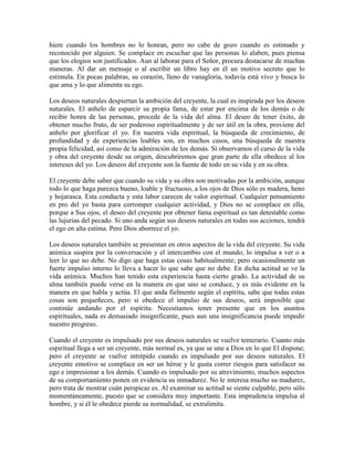 hiere cuando los hombres no lo honran, pero no cabe de gozo cuando es estimado y
reconocido por alguien. Se complace en escuchar que las personas lo alaben, pues piensa
que los elogios son justificados. Aun al laborar para el Señor, procura destacarse de muchas
maneras. Al dar un mensaje o al escribir un libro hay en él un motivo secreto que lo
estimula. En pocas palabras, su corazón, lleno de vanagloria, todavía está vivo y busca lo
que ama y lo que alimenta su ego.
Los deseos naturales despiertan la ambición del creyente, la cual es inspirada por los deseos
naturales. El anhelo de esparcir su propia fama, de estar por encima de los demás o de
recibir honra de las personas, procede de la vida del alma. El deseo de tener éxito, de
obtener mucho fruto, de ser poderoso espiritualmente y de ser útil en la obra, proviene del
anhelo por glorificar el yo. En nuestra vida espiritual, la búsqueda de crecimiento, de
profundidad y de experiencias loables son, en muchos casos, una búsqueda de nuestra
propia felicidad, así como de la admiración de los demás. Si observamos el curso de la vida
y obra del creyente desde su origen, descubriremos que gran parte de ella obedece al los
intereses del yo. Los deseos del creyente son la fuente de todo en su vida y en su obra.
El creyente debe saber que cuando su vida y su obra son motivadas por la ambición, aunque
todo lo que haga parezca bueno, loable y fructuoso, a los ojos de Dios sólo es madera, heno
y hojarasca. Esta conducta y esta labor carecen de valor espiritual. Cualquier pensamiento
en pro del yo basta para corromper cualquier actividad, y Dios no se complace en ella,
porque a Sus ojos, el deseo del creyente por obtener fama espiritual es tan detestable como
las lujurias del pecado. Si uno anda según sus deseos naturales en todas sus acciones, tendrá
el ego en alta estima. Pero Dios aborrece el yo.
Los deseos naturales también se presentan en otros aspectos de la vida del creyente. Su vida
anímica suspira por la conversación y el intercambio con el mundo; lo impulsa a ver o a
leer lo que no debe. No digo que haga estas cosas habitualmente; pero ocasionalmente un
fuerte impulso interno lo lleva a hacer lo que sabe que no debe. En dicha actitud se ve la
vida anímica. Muchos han tenido esta experiencia hasta cierto grado. La actividad de su
alma también puede verse en la manera en que uno se conduce, y es más evidente en la
manera en que habla y actúa. El que anda fielmente según el espíritu, sabe que todas estas
cosas son pequeñeces, pero si obedece el impulso de sus deseos, será imposible que
continúe andando por el espíritu. Necesitamos tener presente que en los asuntos
espirituales, nada es demasiado insignificante, pues aun una insignificancia puede impedir
nuestro progreso.
Cuando el creyente es impulsado por sus deseos naturales se vuelve temerario. Cuanto más
espiritual llega a ser un creyente, más normal es, ya que se une a Dios en lo que El dispone;
pero el creyente se vuelve intrépido cuando es impulsado por sus deseos naturales. El
creyente emotivo se complace en ser un héroe y le gusta correr riesgos para satisfacer su
ego e impresionar a los demás. Cuando es impulsado por su atrevimiento, muchos aspectos
de su comportamiento ponen en evidencia su inmadurez. No le interesa mucho su madurez,
pero trata de mostrar cuán perspicaz es. Al examinar su actitud se siente culpable, pero sólo
momentáneamente, puesto que se considera muy importante. Esta imprudencia impulsa al
hombre, y si él le obedece pierde su normalidad, se extralimita.

 