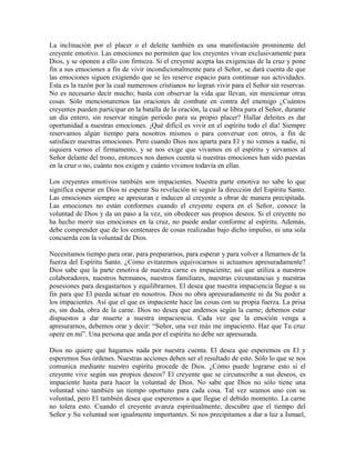 La inclinación por el placer o el deleite también es una manifestación prominente del
creyente emotivo. Las emociones no permiten que los creyentes vivan exclusivamente para
Dios, y se oponen a ello con firmeza. Si el creyente acepta las exigencias de la cruz y pone
fin a sus emociones a fin de vivir incondicionalmente para el Señor, se dará cuenta de que
las emociones siguen exigiendo que se les reserve espacio para continuar sus actividades.
Esta es la razón por la cual numerosos cristianos no logran vivir para el Señor sin reservas.
No es necesario decir mucho; basta con observar la vida que llevan, sin mencionar otras
cosas. Sólo mencionaremos las oraciones de combate en contra del enemigo ¿Cuántos
creyentes pueden participar en la batalla de la oración, la cual se libra para el Señor, durante
un día entero, sin reservar ningún período para su propio placer? Hallar deleites es dar
oportunidad a nuestras emociones. ¡Qué difícil es vivir en el espíritu todo el día! Siempre
reservamos algún tiempo para nosotros mismos o para conversar con otros, a fin de
satisfacer nuestras emociones. Pero cuando Dios nos aparta para El y no vemos a nadie, ni
siquiera vemos el firmamento, y se nos exige que vivamos en el espíritu y sirvamos al
Señor delante del trono, entonces nos damos cuenta si nuestras emociones han sido puestas
en la cruz o no, cuánto nos exigen y cuánto vivimos todavía en ellas.
Los creyentes emotivos también son impacientes. Nuestra parte emotiva no sabe lo que
significa esperar en Dios ni esperar Su revelación ni seguir la dirección del Espíritu Santo.
Las emociones siempre se apresuran e inducen al creyente a obrar de manera precipitada.
Las emociones no están conformes cuando el creyente espera en el Señor, conoce la
voluntad de Dios y da un paso a la vez, sin obedecer sus propios deseos. Si el creyente no
ha hecho morir sus emociones en la cruz, no puede andar conforme al espíritu. Además,
debe comprender que de los centenares de cosas realizadas bajo dicho impulso, ni una sola
concuerda con la voluntad de Dios.
Necesitamos tiempo para orar, para prepararnos, para esperar y para volver a llenarnos de la
fuerza del Espíritu Santo. ¿Cómo evitaremos equivocarnos si actuamos apresuradamente?
Dios sabe que la parte emotiva de nuestra carne es impaciente; así que utiliza a nuestros
colaboradores, nuestros hermanos, nuestros familiares, nuestras circunstancias y nuestras
posesiones para desgastarnos y equilibrarnos. El desea que nuestra impaciencia llegue a su
fin para que El pueda actuar en nosotros. Dios no obra apresuradamente ni da Su poder a
los impacientes. Así que el que es impaciente hace las cosas con su propia fuerza. La prisa
es, sin duda, obra de la carne. Dios no desea que andemos según la carne; debemos estar
dispuestos a dar muerte a nuestra impaciencia. Cada vez que la emoción venga a
apresurarnos, debemos orar y decir: “Señor, una vez más me impaciento. Haz que Tu cruz
opere en mí”. Una persona que anda por el espíritu no debe ser apresurada.
Dios no quiere que hagamos nada por nuestra cuenta. El desea que esperemos en El y
esperemos Sus órdenes. Nuestras acciones deben ser el resultado de esto. Sólo lo que se nos
comunica mediante nuestro espíritu procede de Dios. ¿Cómo puede lograrse esto si el
creyente vive según sus propios deseos? El creyente que se circunscribe a sus deseos, es
impaciente hasta para hacer la voluntad de Dios. No sabe que Dios no sólo tiene una
voluntad sino también un tiempo oportuno para cada cosa. Tal vez seamos uno con su
voluntad, pero El también desea que esperemos a que llegue el debido momento. La carne
no tolera esto. Cuando el creyente avanza espiritualmente, descubre que el tiempo del
Señor y Su voluntad son igualmente importantes. Si nos precipitamos a dar a luz a Ismael,

 