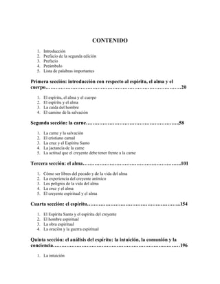 CONTENIDO
1.
2.
3.
4.
5.

Introducción
Prefacio de la segunda edición
Prefacio
Preámbulo
Lista de palabras importantes

Primera sección: introducción con respecto al espíritu, el alma y el
cuerpo………………………………………………………………………20
1.
2.
3.
4.

El espíritu, el alma y el cuerpo
El espíritu y el alma
La caída del hombre
El camino de la salvación

Segunda sección: la carne………………………………………………..58
1.
2.
3.
4.
5.

La carne y la salvación
El cristiano carnal
La cruz y el Espíritu Santo
La jactancia de la carne
La actitud que el creyente debe tener frente a la carne

Tercera sección: el alma…………………………………………………..101
1.
2.
3.
4.
5.

Cómo ser libres del pecado y de la vida del alma
La experiencia del creyente anímico
Los peligros de la vida del alma
La cruz y el alma
El creyente espiritual y el alma

Cuarta sección: el espíritu………………………………………………..154
1.
2.
3.
4.

El Espíritu Santo y el espíritu del creyente
El hombre espiritual
La obra espiritual
La oración y la guerra espiritual

Quinta sección: el análisis del espíritu: la intuición, la comunión y la
conciencia………………………………………………………….………196
1. La intuición

 