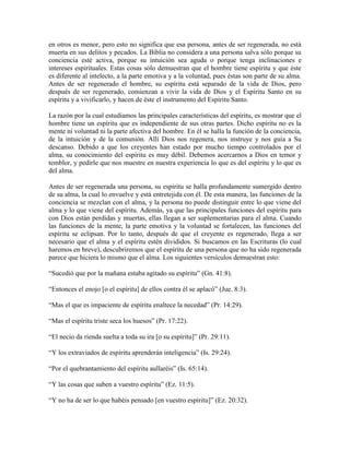 en otros es menor, pero esto no significa que esa persona, antes de ser regenerada, no está
muerta en sus delitos y pecados. La Biblia no considera a una persona salva sólo porque su
conciencia esté activa, porque su intuición sea aguda o porque tenga inclinaciones e
intereses espirituales. Estas cosas sólo demuestran que el hombre tiene espíritu y que éste
es diferente al intelecto, a la parte emotiva y a la voluntad, pues éstas son parte de su alma.
Antes de ser regenerado el hombre, su espíritu está separado de la vida de Dios, pero
después de ser regenerado, comienzan a vivir la vida de Dios y el Espíritu Santo en su
espíritu y a vivificarlo, y hacen de éste el instrumento del Espíritu Santo.
La razón por la cual estudiamos las principales características del espíritu, es mostrar que el
hombre tiene un espíritu que es independiente de sus otras partes. Dicho espíritu no es la
mente ni voluntad ni la parte afectiva del hombre. En él se halla la función de la conciencia,
de la intuición y de la comunión. Allí Dios nos regenera, nos instruye y nos guía a Su
descanso. Debido a que los creyentes han estado por mucho tiempo controlados por el
alma, su conocimiento del espíritu es muy débil. Debemos acercarnos a Dios en temor y
temblor, y pedirle que nos muestre en nuestra experiencia lo que es del espíritu y lo que es
del alma.
Antes de ser regenerada una persona, su espíritu se halla profundamente sumergido dentro
de su alma, la cual lo envuelve y está entretejida con él. De esta manera, las funciones de la
conciencia se mezclan con el alma, y la persona no puede distinguir entre lo que viene del
alma y lo que viene del espíritu. Además, ya que las principales funciones del espíritu para
con Dios están perdidas y muertas, ellas llegan a ser suplementarias para el alma. Cuando
las funciones de la mente, la parte emotiva y la voluntad se fortalecen, las funciones del
espíritu se eclipsan. Por lo tanto, después de que el creyente es regenerado, llega a ser
necesario que el alma y el espíritu estén divididos. Si buscamos en las Escrituras (lo cual
haremos en breve), descubriremos que el espíritu de una persona que no ha sido regenerada
parece que hiciera lo mismo que el alma. Los siguientes versículos demuestran esto:
“Sucedió que por la mañana estaba agitado su espíritu” (Gn. 41:8).
“Entonces el enojo [o el espíritu] de ellos contra él se aplacó” (Jue. 8:3).
“Mas el que es impaciente de espíritu enaltece la necedad” (Pr. 14:29).
“Mas el espíritu triste seca los huesos” (Pr. 17:22).
“El necio da rienda suelta a toda su ira [o su espíritu]” (Pr. 29:11).
“Y los extraviados de espíritu aprenderán inteligencia” (Is. 29:24).
“Por el quebrantamiento del espíritu aullaréis” (Is. 65:14).
“Y las cosas que suben a vuestro espíritu” (Ez. 11:5).
“Y no ha de ser lo que habéis pensado [en vuestro espíritu]” (Ez. 20:32).

 