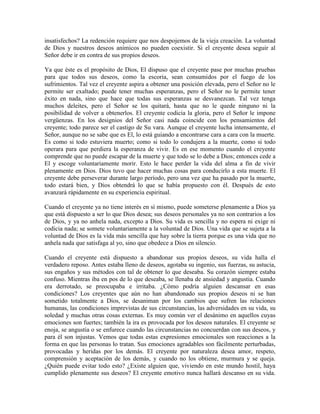 insatisfechos? La redención requiere que nos despojemos de la vieja creación. La voluntad
de Dios y nuestros deseos anímicos no pueden coexistir. Si el creyente desea seguir al
Señor debe ir en contra de sus propios deseos.
Ya que éste es el propósito de Dios, El dispuso que el creyente pase por muchas pruebas
para que todos sus deseos, como la escoria, sean consumidos por el fuego de los
sufrimientos. Tal vez el creyente aspira a obtener una posición elevada, pero el Señor no le
permite ser exaltado; puede tener muchas esperanzas, pero el Señor no le permite tener
éxito en nada, sino que hace que todas sus esperanzas se desvanezcan. Tal vez tenga
muchos deleites, pero el Señor se los quitará, hasta que no le quede ninguno ni la
posibilidad de volver a obtenerlos. El creyente codicia la gloria, pero el Señor le impone
vergüenzas. En los designios del Señor casi nada coincide con los pensamientos del
creyente; todo parece ser el castigo de Su vara. Aunque el creyente lucha intensamente, el
Señor, aunque no se sabe que es El, lo está guiando a encontrarse cara a cara con la muerte.
Es como si todo estuviera muerto; como si todo lo condujera a la muerte, como si todo
operara para que perdiera la esperanza de vivir. Es en ese momento cuando el creyente
comprende que no puede escapar de la muerte y que todo se lo debe a Dios; entonces cede a
El y escoge voluntariamente morir. Esto le hace perder la vida del alma a fin de vivir
plenamente en Dios. Dios tuvo que hacer muchas cosas para conducirlo a esta muerte. El
creyente debe perseverar durante largo período, pero una vez que ha pasado por la muerte,
todo estará bien, y Dios obtendrá lo que se había propuesto con él. Después de esto
avanzará rápidamente en su experiencia espiritual.
Cuando el creyente ya no tiene interés en sí mismo, puede someterse plenamente a Dios ya
que está dispuesto a ser lo que Dios desea; sus deseos personales ya no son contrarios a los
de Dios, y ya no anhela nada, excepto a Dios. Su vida es sencilla y no espera ni exige ni
codicia nada; se somete voluntariamente a la voluntad de Dios. Una vida que se sujeta a la
voluntad de Dios es la vida más sencilla que hay sobre la tierra porque es una vida que no
anhela nada que satisfaga al yo, sino que obedece a Dios en silencio.
Cuando el creyente está dispuesto a abandonar sus propios deseos, su vida halla el
verdadero reposo. Antes estaba lleno de deseos, agotaba su ingenio, sus fuerzas, su astucia,
sus engaños y sus métodos con tal de obtener lo que deseaba. Su corazón siempre estaba
confuso. Mientras iba en pos de lo que deseaba, se llenaba de ansiedad y angustia. Cuando
era derrotado, se preocupaba e irritaba. ¿Cómo podría alguien descansar en esas
condiciones? Los creyentes que aún no han abandonado sus propios deseos ni se han
sometido totalmente a Dios, se desaniman por los cambios que sufren las relaciones
humanas, las condiciones imprevistas de sus circunstancias, las adversidades en su vida, su
soledad y muchas otras cosas externas. Es muy común ver el desánimo en aquellos cuyas
emociones son fuertes; también la ira es provocada por los deseos naturales. El creyente se
enoja, se angustia o se enfurece cuando las circunstancias no concuerdan con sus deseos, y
para él son injustas. Vemos que todas estas expresiones emocionales son reacciones a la
forma en que las personas lo tratan. Sus emociones agradables son fácilmente perturbadas,
provocadas y heridas por los demás. El creyente por naturaleza desea amor, respeto,
comprensión y aceptación de los demás, y cuando no los obtiene, murmura y se queja.
¿Quién puede evitar todo esto? ¿Existe alguien que, viviendo en este mundo hostil, haya
cumplido plenamente sus deseos? El creyente emotivo nunca hallará descanso en su vida.

 