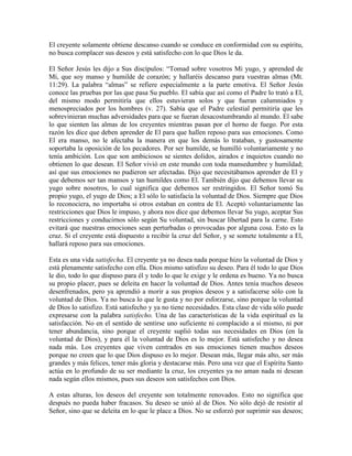 El creyente solamente obtiene descanso cuando se conduce en conformidad con su espíritu,
no busca complacer sus deseos y está satisfecho con lo que Dios le da.
El Señor Jesús les dijo a Sus discípulos: “Tomad sobre vosotros Mi yugo, y aprended de
Mí, que soy manso y humilde de corazón; y hallaréis descanso para vuestras almas (Mt.
11:29). La palabra “almas” se refiere especialmente a la parte emotiva. El Señor Jesús
conoce las pruebas por las que pasa Su pueblo. El sabía que así como el Padre lo trató a El,
del mismo modo permitiría que ellos estuvieran solos y que fueran calumniados y
menospreciados por los hombres (v. 27). Sabía que el Padre celestial permitiría que les
sobrevinieran muchas adversidades para que se fueran desacostumbrando al mundo. El sabe
lo que sienten las almas de los creyentes mientras pasan por el horno de fuego. Por esta
razón les dice que deben aprender de El para que hallen reposo para sus emociones. Como
El era manso, no le afectaba la manera en que los demás lo trataban, y gustosamente
soportaba la oposición de los pecadores. Por ser humilde, se humilló voluntariamente y no
tenía ambición. Los que son ambiciosos se sientes dolidos, airados e inquietos cuando no
obtienen lo que desean. El Señor vivió en este mundo con toda mansedumbre y humildad;
así que sus emociones no pudieron ser afectadas. Dijo que necesitábamos aprender de El y
que debemos ser tan mansos y tan humildes como El. También dijo que debemos llevar su
yugo sobre nosotros, lo cual significa que debemos ser restringidos. El Señor tomó Su
propio yugo, el yugo de Dios; a El sólo lo satisfacía la voluntad de Dios. Siempre que Dios
lo reconociera, no importaba si otros estaban en contra de El. Aceptó voluntariamente las
restricciones que Dios le impuso, y ahora nos dice que debemos llevar Su yugo, aceptar Sus
restricciones y conducirnos sólo según Su voluntad, sin buscar libertad para la carne. Esto
evitará que nuestras emociones sean perturbadas o provocadas por alguna cosa. Esto es la
cruz. Si el creyente está dispuesto a recibir la cruz del Señor, y se somete totalmente a El,
hallará reposo para sus emociones.
Esta es una vida satisfecha. El creyente ya no desea nada porque hizo la voluntad de Dios y
está plenamente satisfecho con ella. Dios mismo satisfizo su deseo. Para él todo lo que Dios
le dio, todo lo que dispuso para él y todo lo que le exige y le ordena es bueno. Ya no busca
su propio placer, pues se deleita en hacer la voluntad de Dios. Antes tenía muchos deseos
desenfrenados, pero ya aprendió a morir a sus propios deseos y a satisfacerse sólo con la
voluntad de Dios. Ya no busca lo que le gusta y no por esforzarse, sino porque la voluntad
de Dios lo satisfizo. Está satisfecho y ya no tiene necesidades. Esta clase de vida sólo puede
expresarse con la palabra satisfecho. Una de las características de la vida espiritual es la
satisfacción. No en el sentido de sentirse uno suficiente ni complacido a sí mismo, ni por
tener abundancia, sino porque el creyente suplió todas sus necesidades en Dios (en la
voluntad de Dios), y para él la voluntad de Dios es lo mejor. Está satisfecho y no desea
nada más. Los creyentes que viven centrados en sus emociones tienen muchos deseos
porque no creen que lo que Dios dispuso es lo mejor. Desean más, llegar más alto, ser más
grandes y más felices, tener más gloria y destacarse más. Pero una vez que el Espíritu Santo
actúa en lo profundo de su ser mediante la cruz, los creyentes ya no aman nada ni desean
nada según ellos mismos, pues sus deseos son satisfechos con Dios.
A estas alturas, los deseos del creyente son totalmente renovados. Esto no significa que
después no pueda haber fracasos. Su deseo se unió al de Dios. No sólo dejó de resistir al
Señor, sino que se deleita en lo que le place a Dios. No se esforzó por suprimir sus deseos;

 