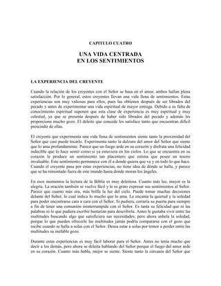 CAPITULO CUATRO

UNA VIDA CENTRADA
EN LOS SENTIMIENTOS

LA EXPERIENCIA DEL CREYENTE
Cuando la relación de los creyentes con el Señor se basa en el amor, ambos hallan plena
satisfacción. Por lo general, estos creyentes llevan una vida llena de sentimientos. Estas
experiencias son muy valiosas para ellos, pues las obtienen después de ser librados del
pecado y antes de experimentar una vida espiritual de mayor entrega. Debido a su falta de
conocimiento espiritual suponen que esta clase de experiencia es muy espiritual y muy
celestial, ya que se presenta después de haber sido librados del pecado y además les
proporciona mucho gozo. El deleite que concede les satisface tanto que encuentran difícil
prescindir de ellas.
El creyente que experimenta una vida llena de sentimientos siente tanto la proximidad del
Señor que casi puede tocarlo. Experimenta tanto la dulzura del amor del Señor que siente
que lo ama profundamente. Parece que un fuego arde en su corazón y disfruta una felicidad
indecible que lo hace sentir como si ya estuviera en los cielos. Lo que se encuentra en su
corazón le produce un sentimiento tan placentero que estima que posee un tesoro
invaluable. Este sentimiento permanece con él a donde quiera que va y en todo lo que hace.
Cuando el creyente pasa por estas experiencias, no tiene idea de dónde se halla, y parece
que se ha remontado fuera de este mundo hasta donde moran los ángeles.
En esos momentos la lectura de la Biblia es muy deleitosa. Cuanto más lee, mayor es la
alegría. La oración también se vuelve fácil y le es grato expresar sus sentimientos al Señor.
Parece que cuanto más ora, más brilla la luz del cielo. Puede tomar muchas decisiones
delante del Señor, lo cual indica lo mucho que lo ama. Le encanta la quietud y la soledad
para poder encontrarse cara a cara con el Señor. Si pudiera, cerraría su puerta para siempre
a fin de tener una comunión ininterrumpida con el Señor. Es tanta su felicidad que ni las
palabras ni lo que pudiera escribir bastarían para describirla. Antes le gustaba vivir entre las
multitudes buscando algo que satisficiera sus necesidades; pero ahora anhela la soledad,
porque lo que pueden ofrecerle las multitudes jamás podría compararse con el gozo que
recibe cuando se halla a solas con el Señor. Desea estar a solas por temor a perder entre las
multitudes su inefable gozo.
Durante estas experiencias es muy fácil laborar para el Señor. Antes no tenía mucho que
decir a los demás, pero ahora se deleita hablando del Señor porque el fuego del amor arde
en su corazón. Cuanto más habla, mejor se siente. Siente tanto la cercanía del Señor que

 