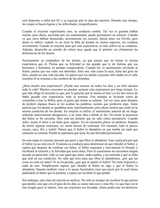 está dispuesto a sufrir por El, y se regocija ante la idea del martirio. Durante este tiempo,
las cargas se hacen ligeras y las dificultades, insignificantes.
Cuando el creyente experimenta esto, su conducta cambia. Tal vez le gustaba hablar
mucho, pero ahora, auxiliado por sus sentimientos, puede permanecer en silencio. Cuando
ve que otros hablan demasiado, secretamente los censura. Quizá antes era frívolo, pero
ahora es sobrio; cuando ve en otros la falta de piedad en ciertos aspectos, los condena
severamente. Cuando el creyente pasa por esta experiencia, es más sobrio en su conducta.
Además, desarrolla un sentido de crítica muy agudo que le permite ver claramente las
deficiencias de los demás.
Secretamente se compadece de los demás, ya que piensa que no tienen la misma
experiencia que él. Piensa que su felicidad es tan grande que le da lástima que sus
hermanos y hermanas no puedan comprenderlo. Cuando los ve quietamente sirviendo al
Señor, piensa que sus vidas son aburridas. Sólo una vida como la suya, llena del gozo de
Dios, puede ser una vida elevada. Le parece que los demás creyentes sólo andan en el valle
mientras él se remonta a las cumbres de las montañas.
¿Dura mucho esta experiencia? ¿Puede uno sentirse así todos los días y ser feliz durante
toda la vida? Muchos creyentes no pueden sostener esta experiencia por largo tiempo. Lo
que más aflige al creyente es que, por lo general, por lo menos al mes o a los dos meses de
haber gozado esta experiencia, todo se termina. Una mañana se levantan como de
costumbre a leer la Biblia, pero el gusto que tenían se esfumó. Tal vez oren, pero después
de proferir algunas frases se les acaban las palabras; sienten que perdieron algo. Antes
parecía que los demás se quedaban atrás espiritualmente; pero ahora sienten que están en la
misma condición de los demás. Su corazón se enfrió; el sentimiento anterior de un fuego
ardiendo interiormente desapareció, y no tiene idea a dónde se fue. No siente la presencia
del Señor ni Su cercanía; Dios está tan distante que no sabe cómo encontrarlo. Cuando
sufre, siente el dolor y no halla gozo alguno. Ya no encuentra placer en predicar; después
de emitir algunas oraciones, no siente deseos de continuar. En resumen, todo le parece
oscuro, seco, frío y estéril. Parece que el Señor lo abandonó en una tumba sin nada que
consuele su corazón. Perdió la esperanza que tenía de una felicidad permanente.
En esta etapa el creyente pensará que pecó y que Dios lo abandonó. Esto explicaría por qué
el Señor ya no está con él. Examina su conducta para determinar en qué ofendió al Señor, y
espera que después de confesar sus faltas, el Señor regresará y nuevamente lo llenará, y
recobrará la relación y la felicidad que tenía antes. Pero al examinarse no encuentra ningún
pecado en particular; todo es casi igual que antes, nada cambia, y no entiende a qué se deba
que esté en esa condición. No sabe qué hizo para que Dios lo abandonara, ¿por qué las
cosas no eran así antes? Si no ha pecado, ¿por qué se apartó el Señor? No tiene respuesta a
nada de esto. Simplemente supone que ofendió al Señor en algo y que el Señor lo
abandonó. Satanás también viene y lo acusa, haciéndole creer que pecó; por lo cual clama
pidiéndole al Señor que lo perdone y espera así recobrar lo que perdió.
Sin embargo, esta clase de oración es ineficaz. No sólo es incapaz de recobrar lo que piensa
que perdió, sino que con el paso de los días se siente más seco y más frío. Lo que hace no le
trae ningún gozo ni interés. Aun sus oraciones son forzadas. Antes podía orar sin detenerse

 