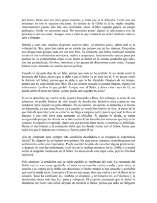 por horas; ahora sólo ora unos pocos minutos, y hasta eso se le dificulta. Siente que sus
oraciones no son ni siquiera oraciones. Su lectura de la Biblia se le ha vuelto insípida.
Anteriormente cuánto más leía más disfrutaba; ahora el libro sagrado parece un campo
pedregoso donde no encuentra nada. No encuentra placer alguno al relacionarse con las
personas o con las cosas. Aunque lleva a cabo lo que considera un deber cristiano, todo es
seco y forzado.
Debido a todo esto, muchos creyentes vuelven atrás. En muchos casos, saben cuál es la
voluntad de Dios, pero han caído en un estado tan penoso que no les interesa. Descuidan
sus obligaciones porque cada día son más fríos. Su conducta, que había cambiado mientras
vivían en sus sentimientos anteriores, vuelve a reaparecer. Anteriormente sentían pena por
quienes no se comportaban como ellos; ahora se hallan en la misma condición que ellos,
son tan parlanchines, frívolos, bromistas y les gustan las diversiones como antes. Aunque
habían experimentado un cambio, lo han perdido.
Cuando el creyente deja de ser feliz, piensa que todo se ha perdido. Si no puede sentir la
presencia del Señor, piensa que se debe a que el Señor ya no está con él. Si no puede sentir
la dulzura del Señor, piensa que se debe a que lo ha ofendido. Después de un tiempo,
parece que no sabe dónde está Dios. Si a su corazón todavía le quedan fuerzas, tratará con
vehemencia recobrar lo que perdió. Aunque ama al Señor y desea estar cerca de El, no
puede sentir el amor del Señor, ¿cómo puede uno soportar tal cosa?
Si en su desánimo no vuelve atrás, seguirá buscando a Dios. Sin embargo, a pesar de sus
esfuerzos no podrá librarse de este estado de desolación. Inclusive para conservar una
conducta recta requiere un gran esfuerzo. En su corazón, en secreto, se reprocha a sí mismo
su hipocresía, ya que pone buena cara cuando su condición interior es otra. A pesar de lo
que trata de aparentar y de su esfuerzo, no llega a ninguna parte; parece que todo lo lleva al
fracaso, y eso sólo sirve para aumentar su aflicción. Si alguien lo elogia, se siente
avergonzado porque los demás no se dan cuenta de las tinieblas tan inmensas que hay en su
corazón. Si alguien lo reprende, siente que esa persona tiene razón, y reconoce su debilidad.
Desea el crecimiento y la comunión dulce que los demás tienen con el Señor. Siente que
todos los que lo rodean son virtuosos y fuertes, pero él no.
¿Ha de continuar para siempre esta condición desoladora o se recupera la experiencia
inicial? Sí, después de un tiempo se recobrará. En unas pocas semanas, repentinamente sus
sentimientos anteriores regresarán. Puede suceder después de escuchar alguna predicación,
o después de orar fervientemente, o tal vez en la mañana mientras lee la Biblia, o a media
noche al despertar meditando en el Señor. La duración de esta etapa varía, pero la felicidad
regresará.
Sólo entonces la condición que se había perdido es recobrada del todo. La presencia del
Señor vuelve a ser muy agradable, el amor en su corazón vuelve a arder como antes; la
oración y la lectura de la Biblia son deleitosas; el Señor mismo es tan deseable y accesible
que casi lo puede tocar. Acercarse a El no es una carga, sino que vuelve a ser el placer de su
corazón. Todo ha cambiado; las tinieblas se disiparon y terminaron los sufrimientos y la
desolación; ahora sólo hay luz, gozo y refrigerio. El creyente, pensando que el Señor lo
abandonó por haber sido infiel, después de recobrar al Señor, piensa que debe ser diligente

 