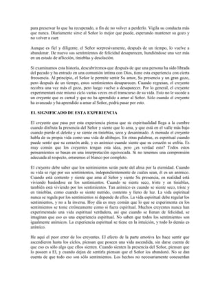 para preservar lo que ha recuperado, a fin de no volver a perderlo. Vigila su conducta más
que nunca. Diariamente sirve al Señor lo mejor que puede, esperando mantener su gozo y
no volver a caer.
Aunque es fiel y diligente, el Señor sorpresivamente, después de un tiempo, lo vuelve a
abandonar. De nuevo sus sentimientos de felicidad desaparecen, hundiéndose una vez más
en un estado de aflicción, tinieblas y desolación.
Si examinamos esta historia, descubriremos que después de que una persona ha sido librada
del pecado y ha entrado en una comunión íntima con Dios, tiene esta experiencia con cierta
frecuencia. Al principio, el Señor le permite sentir Su amor, Su presencia y un gran gozo,
pero después de un tiempo, estos sentimientos desaparecen. Cuando regresan, el creyente
recobra una vez más el gozo, pero luego vuelve a desaparecer. Por lo general, el creyente
experimentará este mismo ciclo varias veces en el transcurso de su vida. Esto no le sucede a
un creyente que es carnal y que no ha aprendido a amar al Señor. Sólo cuando el creyente
ha avanzado y ha aprendido a amar al Señor, podrá pasar por esto.
EL SIGNIFICADO DE ESTA EXPERIENCIA
El creyente que pasa por esta experiencia piensa que su espiritualidad llega a la cumbre
cuando disfruta la presencia del Señor y siente que lo ama, y que está en el valle más bajo
cuando pierde el deleite y se siente en tinieblas, seco y desanimado. A menudo el creyente
habla de su propia vida como una vida de altibajos. En otras palabras, es espiritual cuando
puede sentir que su corazón arde, y es anímico cuando siente que su corazón se enfría. Es
muy común que los creyentes tengan esta idea, pero ¿es verdad esto? Todos estos
pensamientos se basan en una interpretación equivocada. Si no tenemos una comprensión
adecuada al respecto, erraremos el blanco por completo.
El creyente debe saber que los sentimientos serán parte del alma por la eternidad. Cuando
su vida se rige por sus sentimientos, independientemente de cuáles sean, él es un anímico.
Cuando está contento y siente que ama al Señor y siente Su presencia, en realidad está
viviendo basándose en los sentimientos. Cuando se siente seco, triste y en tinieblas,
también está viviendo por los sentimientos. Tan anímico es cuando se siente seco, triste y
en tinieblas, como cuando se siente nutrido, contento y lleno de luz. La vida espiritual
nunca se regula por los sentimientos ni depende de ellos. La vida espiritual debe regular los
sentimientos, y no a la inversa. Hoy día es muy común que lo que se experimenta en los
sentimientos se tome erróneamente como si fuera espiritual. Muchos creyentes nunca han
experimentado una vida espiritual verdadera, así que cuando se llenan de felicidad, se
imaginan que eso es una experiencia espiritual. No saben que todos los sentimientos son
igualmente anímicos. La experiencia espiritual se tiene en la intuición, y todo lo demás es
anímico.
He aquí el peor error de los creyentes. El efecto de la parte emotiva les hace sentir que
ascendieron hasta los cielos, piensan que poseen una vida ascendida, sin darse cuenta de
que eso es sólo algo que ellos sienten. Cuando sienten la presencia del Señor, piensan que
lo poseen a El, y cuando dejan de sentirla piensan que el Señor los abandonó. No se dan
cuenta de que todo eso son sólo sentimientos. Los hechos no necesariamente concuerdan

 