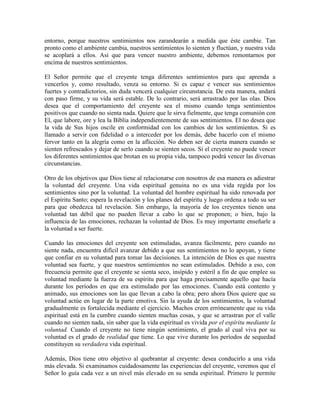 entorno, porque nuestros sentimientos nos zarandearán a medida que éste cambie. Tan
pronto como el ambiente cambia, nuestros sentimientos lo sienten y fluctúan, y nuestra vida
se acoplará a ellos. Así que para vencer nuestro ambiente, debemos remontarnos por
encima de nuestros sentimientos.
El Señor permite que el creyente tenga diferentes sentimientos para que aprenda a
vencerlos y, como resultado, venza su entorno. Si es capaz e vencer sus sentimientos
fuertes y contradictorios, sin duda vencerá cualquier circunstancia. De esta manera, andará
con paso firme, y su vida será estable. De lo contrario, será arrastrado por las olas. Dios
desea que el comportamiento del creyente sea el mismo cuando tenga sentimientos
positivos que cuando no sienta nada. Quiere que le sirva fielmente, que tenga comunión con
El, que labore, ore y lea la Biblia independientemente de sus sentimientos. El no desea que
la vida de Sus hijos oscile en conformidad con los cambios de los sentimientos. Si es
llamado a servir con fidelidad o a interceder por los demás, debe hacerlo con el mismo
fervor tanto en la alegría como en la aflicción. No deben ser de cierta manera cuando se
sienten refrescados y dejar de serlo cuando se sienten secos. Si el creyente no puede vencer
los diferentes sentimientos que brotan en su propia vida, tampoco podrá vencer las diversas
circunstancias.
Otro de los objetivos que Dios tiene al relacionarse con nosotros de esa manera es adiestrar
la voluntad del creyente. Una vida espiritual genuina no es una vida regida por los
sentimientos sino por la voluntad. La voluntad del hombre espiritual ha sido renovada por
el Espíritu Santo; espera la revelación y los planes del espíritu y luego ordena a todo su ser
para que obedezca tal revelación. Sin embargo, la mayoría de los creyentes tienen una
voluntad tan débil que no pueden llevar a cabo lo que se proponen; o bien, bajo la
influencia de las emociones, rechazan la voluntad de Dios. Es muy importante enseñarle a
la voluntad a ser fuerte.
Cuando las emociones del creyente son estimuladas, avanza fácilmente, pero cuando no
siente nada, encuentra difícil avanzar debido a que sus sentimientos no lo apoyan, y tiene
que confiar en su voluntad para tomar las decisiones. La intención de Dios es que nuestra
voluntad sea fuerte, y que nuestros sentimientos no sean estimulados. Debido a eso, con
frecuencia permite que el creyente se sienta seco, insípido y estéril a fin de que emplee su
voluntad mediante la fuerza de su espíritu para que haga precisamente aquello que hacía
durante los períodos en que era estimulado por las emociones. Cuando está contento y
animado, sus emociones son las que llevan a cabo la obra; pero ahora Dios quiere que su
voluntad actúe en lugar de la parte emotiva. Sin la ayuda de los sentimientos, la voluntad
gradualmente es fortalecida mediante el ejercicio. Muchos creen erróneamente que su vida
espiritual está en la cumbre cuando sienten muchas cosas, y que se arrastran por el valle
cuando no sienten nada, sin saber que la vida espiritual es vivida por el espíritu mediante la
voluntad. Cuando el creyente no tiene ningún sentimiento, el grado al cual viva por su
voluntad es el grado de realidad que tiene. Lo que vive durante los períodos de sequedad
constituyen su verdadera vida espiritual.
Además, Dios tiene otro objetivo al quebrantar al creyente: desea conducirlo a una vida
más elevada. Si examinamos cuidadosamente las experiencias del creyente, veremos que el
Señor lo guía cada vez a un nivel más elevado en su senda espiritual. Primero le permite

 