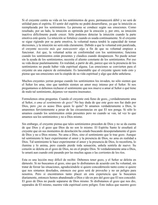 Si el creyente centra su vida en los sentimientos de gozo, permanecerá débil y no será de
utilidad para el espíritu. El sentir del espíritu no podrá desarrollarse, ya que la intuición es
reemplazada por los sentimientos. La persona se conduce según sus emociones. Como
resultado, por un lado, la intuición es oprimida por la emoción y, por otro, su intuición
inactiva difícilmente puede crecer. Sólo podemos detectar la intuición cuando la parte
emotiva está quieta. La intuición se fortalece cuando es usada continuamente. Si el creyente
se sigue rigiendo por su parte emotiva, la voluntad nunca tendrá la capacidad de tomar
decisiones, y la intuición no será oída claramente. Debido a que la voluntad está paralizada,
el creyente necesita más que nuncasentir algo a fin de que su voluntad empiece a
funcionar. Así que, la voluntad actúa en conformidad con los sentimientos; funciona
cuando los sentimientos están presentes y claudica cuando desaparecen. No puede actuar
sin la ayuda de los sentimientos; necesita el aliento constante de los sentimientos. Por eso
su vida decae paulatinamente. En realidad, a partir de ahí, parece que sin la presencia de los
sentimientos no puede haber vida espiritual alguna. Las emociones se convierten para el
creyente en una especie de estimulante. Es lamentable que el creyente ignore todo esto y
piense que sus emociones son la cúspide de su vida espiritual y algo que debe anhelarse.
Muchos creyentes yerran porque cuando los sentimientos los invaden, no sólo sienten que
el Señor los ama, sino que también sienten un amor muy intenso por el Señor. Si nos
preguntamos si debemos rechazar el sentimiento que nos mueve a amar al Señor o qué tiene
de malo tal sentimiento, dejamos ver nuestra insensatez.
Formulemos otras preguntas. Cuando el creyente está lleno de gozo, ¿verdaderamente ama
al Señor, o ama al sentimiento de gozo? No hay duda de que este gozo nos fue dado por
Dios, pero ¿no es acaso Dios quien lo quita? Si amamos verdaderamente a Dios, lo
amaremos fervientemente a pesar de las circunstancias en que El nos ponga. Si sólo lo
amamos cuando los sentimientos están presentes pero no cuando se van, tal vez lo que
amamos sea los sentimientos y no a Dios mismo.
Sin embargo, el creyente piensa que tales sentimientos proceden de Dios y no se da cuenta
de que Dios y el gozo que Dios da no son lo mismo. El Espíritu Santo le enseñará al
creyente que en sus momentos de desolación ha estado buscando desesperadamente el gozo
de Dios y no a Dios mismo. No ama a Dios, sino el sentimiento que le trae gozo. Aunque
tal sentimiento le hace experimentar el amor y la presencia de Dios, no ama en realidad a
Dios. Tal sentimiento le hace experimentar el amor y la presencia de Dios, lo reconforta, lo
ilumina y lo anima, pero cuando pierde toda sensación, anhela sentirla de nuevo. Su
corazón se deleita en el gozo de Dios, no en el propio Dios. Si verdaderamente ama a Dios,
lo amará aun cuando esté pasando por las muchas aguas o las corrientes de los ríos.
Esta es una lección muy difícil de recibir. Debemos tener gozo, y el Señor se deleita en
dárnoslo. Si no buscamos el gozo, sino que lo disfrutamos de acuerdo con Su voluntad, sin
tratar de forzar las situaciones, agradeciéndole si quiere concedérnoslo tanto como si quiere
que nos sintamos desolados, entonces ese gozo será de provecho y no un peligro para
nosotros. Pero si encontramos tanto placer en esta experiencia que la buscamos
diariamente, entonces hemos abandonado a Dios e ido en pos del gozo que El nos concedió.
El gozo de Dios no puede separarse de Dios mismo. Si disfrutamos el gozo que nos dio,
separados de El mismo, nuestra vida espiritual corre peligro. Esto indica que nuestro gozo

 