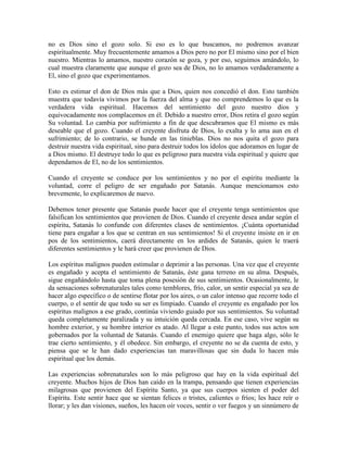 no es Dios sino el gozo solo. Si eso es lo que buscamos, no podremos avanzar
espiritualmente. Muy frecuentemente amamos a Dios pero no por El mismo sino por el bien
nuestro. Mientras lo amamos, nuestro corazón se goza, y por eso, seguimos amándolo, lo
cual muestra claramente que aunque el gozo sea de Dios, no lo amamos verdaderamente a
El, sino el gozo que experimentamos.
Esto es estimar el don de Dios más que a Dios, quien nos concedió el don. Esto también
muestra que todavía vivimos por la fuerza del alma y que no comprendemos lo que es la
verdadera vida espiritual. Hacemos del sentimiento del gozo nuestro dios y
equivocadamente nos complacemos en él. Debido a nuestro error, Dios retira el gozo según
Su voluntad. Lo cambia por sufrimiento a fin de que descubramos que El mismo es más
deseable que el gozo. Cuando el creyente disfruta de Dios, lo exalta y lo ama aun en el
sufrimiento; de lo contrario, se hunde en las tinieblas. Dios no nos quita el gozo para
destruir nuestra vida espiritual, sino para destruir todos los ídolos que adoramos en lugar de
a Dios mismo. El destruye todo lo que es peligroso para nuestra vida espiritual y quiere que
dependamos de El, no de los sentimientos.
Cuando el creyente se conduce por los sentimientos y no por el espíritu mediante la
voluntad, corre el peligro de ser engañado por Satanás. Aunque mencionamos esto
brevemente, lo explicaremos de nuevo.
Debemos tener presente que Satanás puede hacer que el creyente tenga sentimientos que
falsifican los sentimientos que provienen de Dios. Cuando el creyente desea andar según el
espíritu, Satanás lo confunde con diferentes clases de sentimientos. ¡Cuánta oportunidad
tiene para engañar a los que se centran en sus sentimientos! Si el creyente insiste en ir en
pos de los sentimientos, caerá directamente en los ardides de Satanás, quien le traerá
diferentes sentimientos y le hará creer que provienen de Dios.
Los espíritus malignos pueden estimular o deprimir a las personas. Una vez que el creyente
es engañado y acepta el sentimiento de Satanás, éste gana terreno en su alma. Después,
sigue engañándolo hasta que toma plena posesión de sus sentimientos. Ocasionalmente, le
da sensaciones sobrenaturales tales como temblores, frío, calor, un sentir especial ya sea de
hacer algo específico o de sentirse flotar por los aires, o un calor intenso que recorre todo el
cuerpo, o el sentir de que todo su ser es limpiado. Cuando el creyente es engañado por los
espíritus malignos a ese grado, continúa viviendo guiado por sus sentimientos. Su voluntad
queda completamente paralizada y su intuición queda cercada. En ese caso, vive según su
hombre exterior, y su hombre interior es atado. Al llegar a este punto, todos sus actos son
gobernados por la voluntad de Satanás. Cuando el enemigo quiere que haga algo, sólo le
trae cierto sentimiento, y él obedece. Sin embargo, el creyente no se da cuenta de esto, y
piensa que se le han dado experiencias tan maravillosas que sin duda lo hacen más
espiritual que los demás.
Las experiencias sobrenaturales son lo más peligroso que hay en la vida espiritual del
creyente. Muchos hijos de Dios han caído en la trampa, pensando que tienen experiencias
milagrosas que provienen del Espíritu Santo, ya que sus cuerpos sienten el poder del
Espíritu. Este sentir hace que se sientan felices o tristes, calientes o fríos; les hace reír o
llorar; y les dan visiones, sueños, les hacen oír voces, sentir o ver fuegos y un sinnúmero de

 