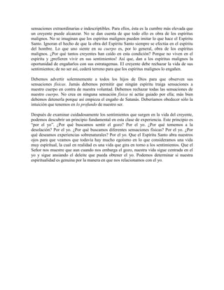 sensaciones extraordinarias e indescriptibles. Para ellos, ésta es la cumbre más elevada que
un creyente puede alcanzar. No se dan cuenta de que todo ello es obra de los espíritus
malignos. No se imaginan que los espíritus malignos pueden imitar lo que hace el Espíritu
Santo. Ignoran el hecho de que la obra del Espíritu Santo siempre se efectúa en el espíritu
del hombre. Lo que uno siente en su cuerpo es, por lo general, obra de los espíritus
malignos. ¿Por qué tantos creyentes han caído en esta condición? Porque no viven en el
espíritu y ¡prefieren vivir en sus sentimientos! Así que, dan a los espíritus malignos la
oportunidad de engañarlos con sus estratagemas. El creyente debe rechazar la vida de sus
sentimientos; de no ser así, cederá terreno para que los espíritus malignos lo engañen.
Debemos advertir solemnemente a todos los hijos de Dios para que observen sus
sensaciones físicas. Jamás debemos permitir que ningún espíritu traiga sensaciones a
nuestro cuerpo en contra de nuestra voluntad. Debemos rechazar todas las sensaciones de
nuestro cuerpo. No crea en ninguna sensación física ni actúe guiado por ella; más bien
debemos detenerla porque así empieza el engaño de Satanás. Deberíamos obedecer sólo la
intuición que tenemos en lo profundo de nuestro ser.
Después de examinar cuidadosamente los sentimientos que surgen en la vida del creyente,
podemos descubrir un principio fundamental en esta clase de experiencia. Este principio es
“por el yo”. ¿Por qué buscamos sentir el gozo? Por el yo. ¿Por qué tememos a la
desolación? Por el yo. ¿Por qué buscamos diferentes sensaciones físicas? Por el yo. ¿Por
qué deseamos experiencias sobrenaturales? Por el yo. Que el Espíritu Santo abra nuestros
ojos para que veamos que todavía hay mucho egoísmo en lo que consideramos una vida
muy espiritual, la cual en realidad es una vida que gira en torno a los sentimientos. Que el
Señor nos muestre que aun cuando nos embarga el gozo, nuestra vida sigue centrada en el
yo y sigue ansiando el deleite que pueda obtener el yo. Podemos determinar si nuestra
espiritualidad es genuina por la manera en que nos relacionamos con el yo.

 