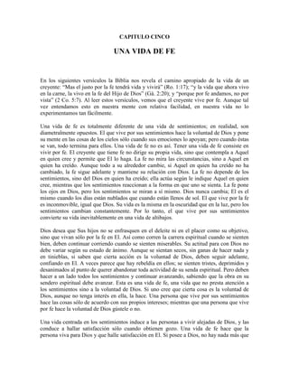 CAPITULO CINCO

UNA VIDA DE FE

En los siguientes versículos la Biblia nos revela el camino apropiado de la vida de un
creyente: “Mas el justo por la fe tendrá vida y vivirá” (Ro. 1:17); “y la vida que ahora vivo
en la carne, la vivo en la fe del Hijo de Dios” (Gá. 2:20); y “porque por fe andamos, no por
vista” (2 Co. 5:7). Al leer estos versículos, vemos que el creyente vive por fe. Aunque tal
vez entendamos esto en nuestra mente con relativa facilidad, en nuestra vida no lo
experimentamos tan fácilmente.
Una vida de fe es totalmente diferente de una vida de sentimientos; en realidad, son
diametralmente opuestos. El que vive por sus sentimientos hace la voluntad de Dios y pone
su mente en las cosas de los cielos sólo cuando sus emociones lo apoyan; pero cuando éstas
se van, todo termina para ellos. Una vida de fe no es así. Tener una vida de fe consiste en
vivir por fe. El creyente que tiene fe no dirige su propia vida, sino que contempla a Aquel
en quien cree y permite que El lo haga. La fe no mira las circunstancias, sino a Aquel en
quien ha creído. Aunque todo a su alrededor cambie, si Aquel en quien ha creído no ha
cambiado, la fe sigue adelante y mantiene su relación con Dios. La fe no depende de los
sentimientos, sino del Dios en quien ha creído; ella actúa según le indique Aquel en quien
cree, mientras que los sentimientos reaccionan a la forma en que uno se sienta. La fe pone
los ojos en Dios, pero los sentimientos se miran a sí mismo. Dios nunca cambia; El es el
mismo cuando los días están nublados que cuando están llenos de sol. El que vive por la fe
es inconmovible, igual que Dios. Su vida es la misma en la oscuridad que en la luz, pero los
sentimientos cambian constantemente. Por lo tanto, el que vive por sus sentimientos
convierte su vida inevitablemente en una vida de altibajos.
Dios desea que Sus hijos no se enfrasquen en el deleite ni en el placer como su objetivo,
sino que vivan sólo por la fe en El. Así como corren la carrera espiritual cuando se sienten
bien, deben continuar corriendo cuando se sienten miserables. Su actitud para con Dios no
debe variar según su estado de ánimo. Aunque se sientan secos, sin ganas de hacer nada y
en tinieblas, si saben que cierta acción es la voluntad de Dios, deben seguir adelante,
confiando en El. A veces parece que hay rebeldía en ellos; se sienten tristes, deprimidos y
desanimados al punto de querer abandonar toda actividad de su senda espiritual. Pero deben
hacer a un lado todos los sentimientos y continuar avanzando, sabiendo que la obra en su
sendero espiritual debe avanzar. Esta es una vida de fe, una vida que no presta atención a
los sentimientos sino a la voluntad de Dios. Si uno cree que cierta cosa es la voluntad de
Dios, aunque no tenga interés en ella, la hace. Una persona que vive por sus sentimientos
hace las cosas sólo de acuerdo con sus propios intereses; mientras que una persona que vive
por fe hace la voluntad de Dios gústele o no.
Una vida centrada en los sentimientos induce a las personas a vivir alejadas de Dios, y las
conduce a hallar satisfacción sólo cuando obtienen gozo. Una vida de fe hace que la
persona viva para Dios y que halle satisfacción en El. Si posee a Dios, no hay nada más que

 
