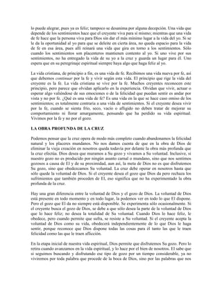lo puede alegrar, pues ya es feliz; tampoco se desanima por alguna decepción. Una vida que
depende de los sentimientos hace que el creyente viva para sí mismo; mientras que una vida
de fe hace que la persona viva para Dios sin dar el más mínimo lugar a la vida del yo. Si se
le da la oportunidad al yo para que se deleite en cierta área, no queda espacio para la vida
de fe en esa área, pues allí reinará una vida que gira en torno a los sentimientos. Sólo
cuando los sentimientos son placenteros mantienen contento al yo. Si uno vive por sus
sentimientos, no ha entregado la vida de su yo a la cruz y guarda un lugar para él. Uno
espera que en su peregrinaje espiritual siempre haya algo que haga feliz al yo.
La vida cristiana, de principio a fin, es una vida de fe. Recibimos una vida nueva por fe, así
que debemos continuar por la fe y vivir según esta vida. El principio que rige la vida del
creyente es la fe. La vida cristiana se vive por la fe. Muchos creyentes reconocen este
principio, pero parece que olvidan aplicarlo en la experiencia. Olvidan que vivir, actuar o
esperar algo valiéndose de sus emociones o de la felicidad que puedan sentir es andar por
vista y no por fe. ¿Qué es una vida de fe? Es una vida en la que se hace caso omiso de los
sentimientos; es totalmente contraria a una vida de sentimientos. Si el creyente desea vivir
por la fe, cuando se sienta frío, seco, vacío o afligido no deben tratar de mejorar su
comportamiento ni llorar amargamente, pensando que ha perdido su vida espiritual.
Vivimos por la fe y no por el gozo.
LA OBRA PROFUNDA DE LA CRUZ
Podemos pensar que la cruz opera de modo más completo cuando abandonamos la felicidad
natural y los placeres mundanos. No nos damos cuenta de que en la obra de Dios de
eliminar la vieja creación en nosotros queda todavía por delante la obra más profunda que
la cruz efectúa. Dios desea que muramos a Su gozo y vivamos a Su voluntad. Inclusive, si
nuestro gozo no es producido por ningún asunto carnal o mundano, sino que nos sentimos
gozosos a causa de El y de su proximidad, aun así, la meta de Dios no es que disfrutemos
Su gozo, sino que obedezcamos Su voluntad. La cruz debe operar en nosotros hasta que
sólo quede la voluntad de Dios. Si el creyente desea el gozo que Dios da pero rechaza los
sufrimientos que también proceden de El, eso significa que no ha experimentado la obra
profunda de la cruz.
Hay una gran diferencia entre la voluntad de Dios y el gozo de Dios. La voluntad de Dios
está presente en todo momento y en todo lugar, la podemos ver en todo lo que El dispone.
Pero el gozo que El da no siempre está disponible. Se experimenta sólo ocasionalmente. Si
el creyente busca el gozo de Dios, se debe a que sólo desea la parte de la voluntad de Dios
que lo hace feliz; no desea la totalidad de Su voluntad. Cuando Dios lo hace feliz, le
obedece, pero cuando permite que sufra, se resiste a Su voluntad. Si el creyente acepta la
voluntad de Dios como su vida, obedecerá independientemente de lo que Dios le haga
sentir, porque reconoce que Dios dispone todas las cosas para él tanto las que le traen
felicidad como las que le traen aflicción.
En la etapa inicial de nuestra vida espiritual, Dios permite que disfrutemos Su gozo. Pero lo
retira cuando avanzamos en la vida espiritual, y lo hace por el bien de nosotros. El sabe que
si seguimos buscando y disfrutando ese tipo de gozo por un tiempo considerable, ya no
viviremos por toda palabra que procede de la boca de Dios, sino por las palabras que nos

 