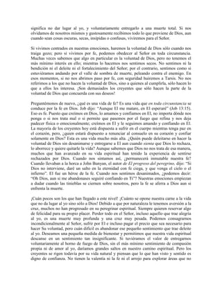 significa no dar lugar al yo, y voluntariamente entregarlo a una muerte total. Si nos
olvidamos de nosotros mismos y gustosamente recibimos todo lo que proviene de Dios, aun
cuando sean cosas oscuras, secas, insípidas o confusas, viviremos para el Señor.
Si vivimos centrados en nuestras emociones, haremos la voluntad de Dios sólo cuando nos
traiga gozo; pero si vivimos por fe, podemos obedecer al Señor en toda circunstancia.
Muchas veces sabemos que algo en particular es la voluntad de Dios, pero no tenemos el
más mínimo interés en ello; mientras lo hacemos nos sentimos secos. No sentimos ni la
bendición ni el deleite ni el fortalecimiento del Señor; por el contrario, sentimos como si
estuviéramos andando por el valle de sombra de muerte, peleando contra el enemigo. En
esos momentos, si no nos abrimos paso por fe, con seguridad huiremos a Tarsis. No nos
referimos a los que no hacen la voluntad de Dios, sino a quienes al cumplirla, sólo hacen lo
que a ellos les interesa. ¡Son demasiados los creyentes que sólo hacen la parte de la
voluntad de Dios que concuerda con sus deseos!
Preguntémonos de nuevo, ¿qué es una vida de fe? Es una vida que en toda circunstancia se
conduce por la fe en Dios. Job dijo: “Aunque El me matare, en El esperaré” (Job 13:15).
Eso es fe. Puesto que creímos en Dios, lo amamos y confiamos en El, no importa dónde nos
ponga o si nos trata mal o si permite que pasemos por el fuego que refina y nos deja
padecer física o emocionalmente; creímos en El y le seguimos amando y confiando en El.
La mayoría de los creyentes hoy está dispuesta a sufrir en el cuerpo mientras tenga paz en
el corazón, pero, ¿quien estará dispuesto a renunciar al consuelo en su corazón y confiar
solamente en Dios? Esta es una vida mucho más alta. ¿Quién puede deleitarse en hacer la
voluntad de Dios sin desanimarse y entregarse a El aun cuando sienta que Dios lo rechaza,
lo aborrece y quiere quitarle la vida? Aunque sabemos que Dios no nos trata de esa manera,
muchos que han avanzado en su vida espiritual han tenido la experiencia de sentirse
rechazados por Dios. Cuando nos sintamos así, ¿permanecerá inmutable nuestra fe?
Cuando llevaban a la horca a John Bunyan, el autor de El progreso del peregrino, dijo: “Si
Dios no interviene, daré un salto en la eternidad con fe ciega, y que venga el cielo o el
infierno”. El fue un héroe de la fe. Cuando nos sentimos desanimados, ¿podemos decir:
“Oh Dios, aun si me abandonases seguiré confiando en Ti”? Nuestras emociones empiezan
a dudar cuando las tinieblas se ciernen sobre nosotros, pero la fe se aferra a Dios aun si
enfrenta la muerte.
¡Cuán pocos son los que han llegado a este nivel! ¡Cuánto se opone nuestra carne a la vida
que no da lugar al yo sino sólo a Dios! Debido a que por naturaleza le tenemos aversión a la
cruz, muchos no han progresado en su peregrinar espiritual. Siempre quieren reservar algo
de felicidad para su propio placer. Perder todo en el Señor, incluso aquello que trae alegría
al yo, es una muerte muy profunda y una cruz muy pesada. Podemos consagrarnos
incondicionalmente al Señor, sufrir por El e incluso pagar el precio que sea necesario para
hacer Su voluntad, pero cuán difícil es abandonar ese pequeño sentimiento que trae deleite
al yo. Deseamos una pequeña medida de bienestar y permitimos que nuestra vida espiritual
descanse en un sentimiento tan insignificante. Si tuviéramos el valor de entregarnos
voluntariamente al horno de fuego de Dios, sin el más mínimo sentimiento de compasión
propia ni de amor al yo, daríamos grandes saltos en nuestro camino espiritual. Pero los
creyentes se rigen todavía por su vida natural y piensan que lo que han visto y sentido es
digno de confianza. No tienen la valentía ni la fe ni el arrojo para explorar áreas que no

 