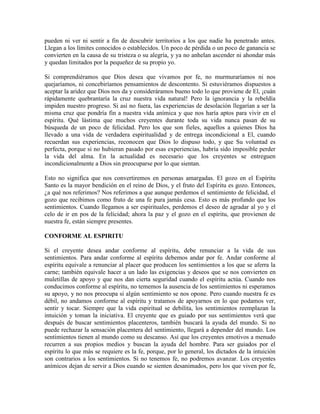 pueden ni ver ni sentir a fin de descubrir territorios a los que nadie ha penetrado antes.
Llegan a los límites conocidos o establecidos. Un poco de pérdida o un poco de ganancia se
convierten en la causa de su tristeza o su alegría, y ya no anhelan ascender ni ahondar más
y quedan limitados por la pequeñez de su propio yo.
Si comprendiéramos que Dios desea que vivamos por fe, no murmuraríamos ni nos
quejaríamos, ni concebiríamos pensamientos de descontento. Si estuviéramos dispuestos a
aceptar la aridez que Dios nos da y consideráramos bueno todo lo que proviene de El, ¡cuán
rápidamente quebrantaría la cruz nuestra vida natural! Pero la ignorancia y la rebeldía
impiden nuestro progreso. Si así no fuera, las experiencias de desolación llegarían a ser la
misma cruz que pondría fin a nuestra vida anímica y que nos haría aptos para vivir en el
espíritu. Qué lástima que muchos creyentes durante toda su vida nunca pasan de su
búsqueda de un poco de felicidad. Pero los que son fieles, aquellos a quienes Dios ha
llevado a una vida de verdadera espiritualidad y de entrega incondicional a El, cuando
recuerdan sus experiencias, reconocen que Dios lo dispuso todo, y que Su voluntad es
perfecta, porque si no hubieran pasado por esas experiencias, habría sido imposible perder
la vida del alma. En la actualidad es necesario que los creyentes se entreguen
incondicionalmente a Dios sin preocuparse por lo que sientan.
Esto no significa que nos convertiremos en personas amargadas. El gozo en el Espíritu
Santo es la mayor bendición en el reino de Dios, y el fruto del Espíritu es gozo. Entonces,
¿a qué nos referimos? Nos referimos a que aunque perdemos el sentimiento de felicidad, el
gozo que recibimos como fruto de una fe pura jamás cesa. Esto es más profundo que los
sentimientos. Cuando llegamos a ser espirituales, perdemos el deseo de agradar al yo y el
celo de ir en pos de la felicidad; ahora la paz y el gozo en el espíritu, que provienen de
nuestra fe, están siempre presentes.
CONFORME AL ESPIRITU
Si el creyente desea andar conforme al espíritu, debe renunciar a la vida de sus
sentimientos. Para andar conforme al espíritu debemos andar por fe. Andar conforme al
espíritu equivale a renunciar al placer que producen los sentimientos a los que se aferra la
carne; también equivale hacer a un lado las exigencias y deseos que se nos convierten en
muletillas de apoyo y que nos dan cierta seguridad cuando el espíritu actúa. Cuando nos
conducimos conforme al espíritu, no tememos la ausencia de los sentimientos ni esperamos
su apoyo, y no nos preocupa si algún sentimiento se nos opone. Pero cuando nuestra fe es
débil, no andamos conforme al espíritu y tratamos de apoyarnos en lo que podamos ver,
sentir y tocar. Siempre que la vida espiritual se debilita, los sentimientos reemplazan la
intuición y toman la iniciativa. El creyente que es guiado por sus sentimientos verá que
después de buscar sentimientos placenteros, también buscará la ayuda del mundo. Si no
puede rechazar la sensación placentera del sentimiento, llegará a depender del mundo. Los
sentimientos tienen al mundo como su descanso. Así que los creyentes emotivos a menudo
recurren a sus propios medios y buscan la ayuda del hombre. Para ser guiados por el
espíritu lo que más se requiere es la fe, porque, por lo general, los dictados de la intuición
son contrarios a los sentimientos. Si no tenemos fe, no podremos avanzar. Los creyentes
anímicos dejan de servir a Dios cuando se sienten desanimados, pero los que viven por fe,

 
