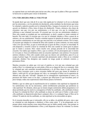 no esperan hasta ser motivados para iniciar una obra, sino que le piden a Dios que aumente
la fuerza de su espíritu para vencer el desánimo.
UNA VIDA REGIDA POR LA VOLUNTAD
Se puede decir que una vida de fe es una vida regida por la voluntad. La fe no es afectada
por las emociones, y en los períodos de desolación, actúa mediante las decisiones que toma
la voluntad y anda de acuerdo con la voluntad de Dios. Aunque el creyente tal vez no sienta
agrado en obedecer a Dios, tiene el deseo de obedecerle. Vemos, entonces, dos clases de
creyentes: uno que vive por sus sentimientos y el otro que vive por la voluntad (nos
referimos a una voluntad renovada). El creyente que vive por sus sentimientos obedece a
Dios sólo cuando es ayudado por sus sentimientos, es decir, cuando se siente contento al
hacerlo. Por otro lado, el creyente que vive por la voluntad, obedece a Dios a pesar de su
entorno y de sus sentimientos. Nuestra voluntad expresa la opinión de nuestro yo, mientras
que nuestros sentimientos no son más que una reacción a un estímulo externo. Por lo tanto,
el creyente que obedece la voluntad de Dios sólo cuando se siente contento, no tiene mucho
valor a los ojos de Dios, ya que es motivado por el gozo de Dios y no por su sinceridad. Si
está dispuesto y resuelto a hacer la voluntad de Dios aun cuando no sienta gozo ni placer
que lo insten a avanzar, Dios valora mucho esto, porque procede de la sinceridad del
creyente. Eso indica que respeta a Dios y que se somete a El sin preocuparse por sí mismo
ni vivir para sí. Esta es la diferencia entre un creyente espiritual y uno anímico. Un creyente
anímico obedece a Dios sólo cuando siente que sus deseos son satisfechos; para él su yo
ocupa el primer lugar. El creyente espiritual está plenamente unido a Dios en su voluntad
renovada, obedece Sus designios aun cuando no tenga ayuda ni estímulo exterior, y
permanece firme.
Muchos creyentes no saben que vivir por el espíritu es vivir por una voluntad que está
unida a Dios. La voluntad que no está unida a Dios no es digna de fiar ni es constante. Sólo
la voluntad que está sometida incondicionalmente a la de Dios desea lo que el Espíritu
desea. Estos creyentes oyen a otros creyentes hablar del gozo que tienen al obedecer al
Señor y sufrir por El; así que desean esa vida y se consagran al Señor con la esperanza de
obtener una vida más “elevada”. Después de su consagración experimentan el amor y la
presencia del Señor como se les dijo, y piensan que obtuvieron lo que buscaban; pero al
poco tiempo, todas esas experiencias maravillosas pasan a la historia.
Debido a que no saben que la manifestación de la verdadera vida espiritual no depende de
los sentimientos sino de las decisiones, sufren terriblemente pensando que perdieron su
vida espiritual. No obstante, ahora que no tienen ningún sentimiento deben preguntarse si el
deseo profundo que los motivó a consagrarse al Señor ha cambiado. ¿Ha cambiado el deseo
de hacer la voluntad de Dios? ¿Ha cambiado su deseo de sufrir por el Señor a toda costa?
¿Ha cambiado su disposición para hacer cualquier obra e ir a cualquier lugar si Dios así lo
ordena? Si nada de esto ha cambiado, su vida espiritual no ha retrocedido un ápice.
Si el creyente descubre que sí retrocedió, ello no se debe a la pérdida del gozo, sino a que
su voluntad no está dispuesta a obedecer a Dios como antes. Y si ha progresado, no es
porque ahora sienta muchas cosas maravillosas que no había sentido antes, sino porque su
voluntad está unida profundamente a Dios y está dispuesta a hacer Su voluntad. La norma

 