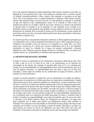 de la vida espiritual depende de cuánta unidad haya entre nuestra voluntad y la de Dios; no
depende de si nos sentimos bien o mal. Aun cuando nos sintamos bien, si nuestro corazón
no obedece incondicionalmente a Dios, nuestra vida espiritual se encuentra en un bajo
nivel. Aun si nos sentimos secos, si estamos dispuestos a obedecer a Dios hasta la muerte,
nuestra vida espiritual llega a su nivel más alto. La vida espiritual se mide por la voluntad,
ya que ésta expresa lo que verdaderamente somos. Si la voluntad se rinde a Dios, eso
significa que nuestro yo se rindió y dejó de ser el amo. Nuestro yo y nuestra vida espiritual
se oponen entre sí. Cuando el yo es demolido, la vida espiritual crece. Cuando el yo
permanece fuerte, la vida espiritual sufre pérdida. Así que, podemos conocer la vida de una
persona por su voluntad. Pero no sucede lo mismo con los sentimientos, ya que cuando las
emociones están en la cima, el creyente todavía puede tener deseos personales e intenciones
de entretener y agradar al yo.
El creyente que busca sinceramente el progreso espiritual, no debe engañarse pensando que
sus sentimientos son su vida ni esperando ansiosamente el gozo. Debe asegurarse de que su
voluntad se ha sometido a Dios sin reservas y sin importar si se siente feliz o no. Dios
quiere que vivamos por fe y desea que vivamos simplemente por la fe y que hallemos
satisfacción en hacer Su voluntad sin el apoyo de nuestros sentimientos. ¿Estamos
dispuestos a esto? Debemos gozarnos porque hicimos la voluntad de Dios, no porque nos
sintamos felices. Su voluntad debe ser suficiente para hacernos felices.
LA RESPONSABILIDAD DEL HOMBRE
Cuando el creyente es gobernado por los sentimientos, descuida su deber hacia otros. Esto
se debe a que su yo es el centro de su vida y, en consecuencia, no le interesan las
necesidades de los demás. Sin embargo el creyente debe tener la fe y la voluntad para
cumplir con su responsabilidad. La responsabilidad no hace caso del sentimiento, pero en el
caso de algunos creyentes, su responsabilidad para con otros y para con la obra está
mezclada y oscila según los cambios de sus sentimientos en lugar de llevarla a cabo de
acuerdo con ciertos principios.
Cuando el creyente entiende la verdad sólo con sus sentimientos, no cumple sus deberes.
Disfruta tanto su comunión con el Señor que desea esa experiencia constantemente. Cuando
experimenta el gozo de la comunión mediante sus sentimientos, su mayor tentación es estar
de nuevo a solas con el Señor para disfrutar durante todo el día esa experiencia placentera,
sin preocuparse de las demás cosas que lo rodean. Pierde el gusto por trabajar debido a que
allí las tentaciones y las pruebas son inevitables. Se siente muy santo y victorioso cuando se
encuentra en la presencia del Señor; pero cuando cumple sus deberes, se ve tan derrotado y
tan corrupto como antes. Así que prefiere escapar de sus responsabilidades esperando que
eso le permitirá estar en la presencia del Señor para poder ser santo y victorioso todo el
tiempo. Considera sus responsabilidades como algo tan mundano que a él, que es tan santo
y victorioso, no le deben interesar. Desea con vehemencia un momento y un lugar para
tener comunión con el Señor, pero detesta sus obligaciones porque ellas estorban su
felicidad. No le interesan ni las necesidades ni el bienestar de otros, porque sólo busca tener
comunión con el Señor. Los que son padres y tienen tal actitud, descuidan a sus hijos; de
igual manera, los siervos no sirven con fidelidad a sus amos. Para ellos esas cosas son
mundanas y tienen justa razón para no atenderlas, puesto que buscan algo más espiritual.

 
