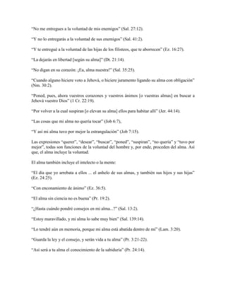 “No me entregues a la voluntad de mis enemigos” (Sal. 27:12).
“Y no lo entregarás a la voluntad de sus enemigos” (Sal. 41:2).
“Y te entregué a la voluntad de las hijas de los filisteos, que te aborrecen” (Ez. 16:27).
“La dejarás en libertad [según su alma]” (Dt. 21:14).
“No digan en su corazón: ¡Ea, alma nuestra!” (Sal. 35:25).
“Cuando alguno hiciere voto a Jehová, o hiciere juramento ligando su alma con obligación”
(Nm. 30:2).
“Poned, pues, ahora vuestros corazones y vuestros ánimos [o vuestras almas] en buscar a
Jehová vuestro Dios” (1 Cr. 22:19).
“Por volver a la cual suspiran [o elevan su alma] ellos para habitar allí” (Jer. 44:14).
“Las cosas que mi alma no quería tocar” (Job 6:7),
“Y así mi alma tuvo por mejor la estrangulación” (Job 7:15).
Las expresiones “querer”, “desear”, “buscar”, “poned”, “suspiran”, “no quería” y “tuvo por
mejor”, todas son funciones de la voluntad del hombre y, por ende, proceden del alma. Así
que, el alma incluye la voluntad.
El alma también incluye el intelecto o la mente:
“El día que yo arrebata a ellos ... el anhelo de sus almas, y también sus hijos y sus hijas”
(Ez. 24:25).
“Con enconamiento de ánimo” (Ez. 36:5).
“El alma sin ciencia no es buena” (Pr. 19:2).
“¿Hasta cuándo pondré consejos en mi alma...?” (Sal. 13:2).
“Estoy maravillado, y mi alma lo sabe muy bien” (Sal. 139:14).
“Lo tendré aún en memoria, porque mi alma está abatida dentro de mí” (Lam. 3:20).
“Guarda la ley y el consejo, y serán vida a tu alma” (Pr. 3:21-22).
“Así será a tu alma el conocimiento de la sabiduría” (Pr. 24:14).

 