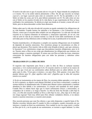 El motivo de todo esto es que el creyente aún no vive por fe. Sigue tratando de complacerse
a sí mismo. No se ha unido todavía plenamente a Dios. De ahí que necesite un tiempo
especial y un lugar separado para estar en comunión con El. No ha aprendido a ver al
Señor en todas las cosas, por la fe, para laborar juntamente con El. No sabe cómo ser uno
con el Señor en los asuntos triviales de la vida diaria; lo que experimenta de Dios se haya
confinado a los sentimientos. Se deleita en erigir una tienda en el monte y morar allí con el
Señor, pero no desea descender a echar fuera demonios.
Deben saber que la vida más elevada del creyente no puede contradecir las obligaciones de
su vida humana. Cuando leemos las epístolas a los Romanos, a los Colosenses y a los
Efesios, vemos que el creyente debe cumplir con sus obligaciones. La vida más elevada del
creyente no se expresa solamente en momentos y situaciones especiales; de ser así, esta
vida no sería la vida de un cristiano normal. La vida de Cristo debe manifestarse en toda
actividad, pues no hay diferencia entre el trabajo de la casa, la predicación ni la oración.
Nuestra insatisfacción y el rehusarnos a cumplir con nuestras obligaciones son el resultado
de depender de nuestras emociones. Nos resistimos porque no encontramos en ellas el
placer que deseamos. Pero nuestra vida no debe estar dirigida al placer, ¿por qué, entonces,
lo buscamos? Los sentimientos exigen que descuidemos nuestras obligaciones, pero la fe
no. Nuestro amor a Dios no nos exige que abandonemos las obligaciones que tenemos con
nuestros amigos y nuestros enemigos. Si somos uno con Dios en todas las cosas, estaremos
conscientes de nuestras obligaciones para con todas las personas y sabremos cómo
cumplirlas.
TRABAJAMOS EN LA OBRA DE DIOS
El requisito más importante para llevar a cabo la obra de Dios es rechazar nuestras
emociones y vivir exclusivamente por la fe. El creyente emotivo es inútil en las manos de
Dios. Los que viven por sus sentimientos saben disfrutar pero no saben laborar; no son
aptos para la obra. Viven para sí mismos y no para Dios. Sólo quienes viven para Dios
pueden laborar para El. ¿Qué significa todo esto? ¿Significa que la obra del creyente
emotivo no cuenta?
A fin de ser instrumentos en las manos de Dios, los creyentes deben aprender a vivir por la
fe; de lo contrario, su objetivo será obtener felicidad, ya sea física o emocional, y cuando se
sientan infelices lo abandonarán todo. El labora para obtener ciertos sentimientos y también
abandona la obra debido a los sentimientos; su corazón está inundado de amor propio.
Cuando Dios le ordena hacer algo que le traerá sufrimientos físicos y emocionales, se
compadece de sí mismo y se niega a hacerlo. La obra de Jesús fue llevada a cabo bajo la
cruz, y la obra del creyente también se lleva a cabo bajo la cruz. ¿Hay algo en la obra que
nos traiga regocijo? Será muy difícil para Dios obtener verdaderos obreros, si no damos
muerte a nuestras emociones y a nuestro amor propio.
Dios necesita personas que sean Sus obreros y que estén dispuestas a seguirle hasta el fin.
Muchos creyentes laboran para El cuando la obra es próspera, cuando concuerda con sus
intereses y cuando no hiere sus sentimientos. Pero cuando la cruz les exige morir y confiar
en Dios por la fe y sin la ayuda de sus sentimientos, se resisten a seguir adelante. La obra

 