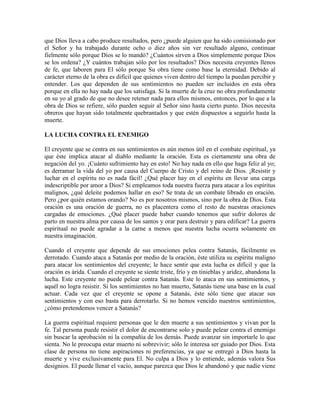 que Dios lleva a cabo produce resultados, pero ¿puede alguien que ha sido comisionado por
el Señor y ha trabajado durante ocho o diez años sin ver resultado alguno, continuar
fielmente sólo porque Dios se lo mandó? ¿Cuántos sirven a Dios simplemente porque Dios
se los ordena? ¿Y cuántos trabajan sólo por los resultados? Dios necesita creyentes llenos
de fe, que laboren para El sólo porque Su obra tiene como base la eternidad. Debido al
carácter eterno de la obra es difícil que quienes viven dentro del tiempo la puedan percibir y
entender. Los que dependen de sus sentimientos no pueden ser incluidos en esta obra
porque en ella no hay nada que los satisfaga. Si la muerte de la cruz no obra profundamente
en su yo al grado de que no desee retener nada para ellos mismos, entonces, por lo que a la
obra de Dios se refiere, sólo pueden seguir al Señor sino hasta cierto punto. Dios necesita
obreros que hayan sido totalmente quebrantados y que estén dispuestos a seguirlo hasta la
muerte.
LA LUCHA CONTRA EL ENEMIGO
El creyente que se centra en sus sentimientos es aún menos útil en el combate espiritual, ya
que éste implica atacar al diablo mediante la oración. Esta es ciertamente una obra de
negación del yo. ¡Cuánto sufrimiento hay en esto! No hay nada en ello que haga feliz al yo;
es derramar la vida del yo por causa del Cuerpo de Cristo y del reino de Dios. ¡Resistir y
luchar en el espíritu no es nada fácil! ¿Qué placer hay en el espíritu en llevar una carga
indescriptible por amor a Dios? Si empleamos toda nuestra fuerza para atacar a los espíritus
malignos, ¿qué deleite podemos hallar en eso? Se trata de un combate librado en oración.
Pero ¿por quién estamos orando? No es por nosotros mismos, sino por la obra de Dios. Esta
oración es una oración de guerra, no es placentera como el resto de nuestras oraciones
cargadas de emociones.