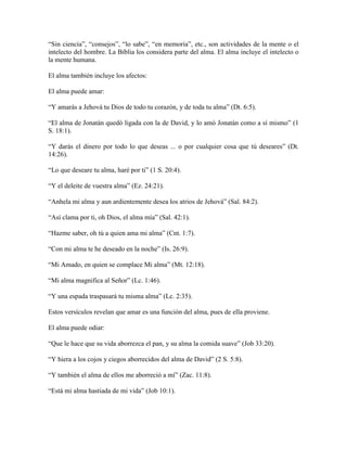 “Sin ciencia”, “consejos”, “lo sabe”, “en memoria”, etc., son actividades de la mente o el
intelecto del hombre. La Biblia los considera parte del alma. El alma incluye el intelecto o
la mente humana.
El alma también incluye los afectos:
El alma puede amar:
“Y amarás a Jehová tu Dios de todo tu corazón, y de toda tu alma” (Dt. 6:5).
“El alma de Jonatán quedó ligada con la de David, y lo amó Jonatán como a sí mismo” (1
S. 18:1).
“Y darás el dinero por todo lo que deseas ... o por cualquier cosa que tú deseares” (Dt.
14:26).
“Lo que deseare tu alma, haré por ti” (1 S. 20:4).
“Y el deleite de vuestra alma” (Ez. 24:21).
“Anhela mi alma y aun ardientemente desea los atrios de Jehová” (Sal. 84:2).
“Así clama por ti, oh Dios, el alma mía” (Sal. 42:1).
“Hazme saber, oh tú a quien ama mi alma” (Cnt. 1:7).
“Con mi alma te he deseado en la noche” (Is. 26:9).
“Mi Amado, en quien se complace Mi alma” (Mt. 12:18).
“Mi alma magnifica al Señor” (Lc. 1:46).
“Y una espada traspasará tu misma alma” (Lc. 2:35).
Estos versículos revelan que amar es una función del alma, pues de ella proviene.
El alma puede odiar:
“Que le hace que su vida aborrezca el pan, y su alma la comida suave” (Job 33:20).
“Y hiera a los cojos y ciegos aborrecidos del alma de David” (2 S. 5:8).
“Y también el alma de ellos me aborreció a mí” (Zac. 11:8).
“Está mi alma hastiada de mi vida” (Job 10:1).

 