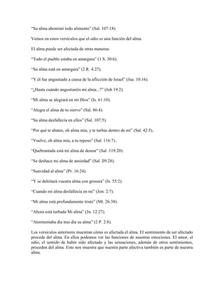 “Su alma abominó todo alimento” (Sal. 107:18).
Vemos en estos versículos que el odio es una función del alma.
El alma puede ser afectada de otras maneras:
“Todo el pueblo estaba en amargura” (1 S. 30:6).
“Su alma está en amargura” (2 R. 4:27).
“Y él fue angustiado a causa de la aflicción de Israel” (Jue. 10:16).
“¿Hasta cuándo angustiaréis mi alma...?” (Job 19:2).
“Mi alma se alegrará en mi Dios” (Is. 61:10).
“Alegra el alma de tu siervo” (Sal. 86:4).
“Su alma desfallecía en ellos” (Sal. 107:5).
“Por qué te abates, oh alma mía, y te turbas dentro de mí” (Sal. 42:5)..
“Vuelve, oh alma mía, a tu reposo” (Sal. 116:7)..
“Quebrantada está mi alma de desear” (Sal. 119:20).
“Se deshace mi alma de ansiedad” (Sal. ll9:28).
“Suavidad al alma” (Pr. 16:24).
“Y se deleitará vuestra alma con grosura” (Is. 55:2).
“Cuando mi alma desfallecía en mí” (Jon. 2:7).
“Mi alma está profundamente triste” (Mt. 26:38).
“Ahora está turbada Mi alma” (Jn. 12:27).
“Atormentaba día tras día su alma” (2 P. 2:8).
Los versículos anteriores muestran cómo es afectada el alma. El sentimiento de ser afectado
procede del alma. En ellos podemos ver las funciones de nuestras emociones. El amor, el
odio, el sentido de haber sido afectado y las sensaciones, además de otros sentimientos,
proceden del alma. Esto nos muestra que nuestra parte afectiva también es parte de nuestra
alma.

 