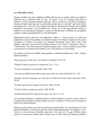 LA VIDA DEL ALMA
Algunos eruditos que han estudiado la Biblia afirman que en griego existen tres palabras
diferentes que se traducen vida: (1) bios, (2) psique, y (3) zoe. Aunque todas ellas se
refieren a la vida, denotan conceptos diferentes. Bios se refiere a la vida física o biológica.
Cuando el Señor Jesús dijo que la viuda había echado todo el “sustento” que tenía, El usó
esta palabra (Lc. 21:4). Zoe es la vida más elevada, la vida espiritual. Siempre que la Biblia
menciona “vida eterna”, usa la palabra Zoe. Psique es la vida que imprime aliento al
hombre; es su vida natural o psíquica, es decir, la vida del alma. La Biblia usa esta palabra
cuando se refiere específicamente a la vida del hombre.
Dediquemos nuestra atención a las expresiones “alma” y “vida del alma”, la cuales son
traducciones de la misma palabra en el idioma original. El Antiguo Testamento fue escrito
en hebreo, y el Nuevo, en griego. En el Antiguo Testamento, tanto “alma” como “vida
anímica o del alma” provienen de la palabra nephesh. En el Nuevo Testamento, “alma” y
“vida del alma” son traducciones de la palabra griega psique. Vemos, entonces, que el alma
es uno de los tres elementos del hombre y es su vida anímica, su vida natural.
En muchas versiones de la Biblia, dicha palabra es traducida simplemente “vida”. Veamos
algunos ejemplos:
“Pero carne con su vida, que es su sangre, no comeréis” (Gn. 9:4).
“Porque la vida de la carne en la sangre está” (Lv. 17:11).
“Los que acechaban la vida del niño” (Mt. 2:20).
“¿Es lícito en sábado, hacer bien, o hacer mal, salvar una vida o destruirla? (Lc. 6:9).
“Hombres que han arriesgado sus vidas por el nombre de nuestro Señor Jesucristo” (Hch.
15:26).
“Ni estimo preciosa mi vida para mí mismo” (Hch. 20:24).
“Y dar Su vida en rescate por muchos” (Mt. 20:28).
“El buen Pastor pone Su vida por las ovejas” (Jn. 10:11, 15, 17).
En los pasajes anteriores, la palabra vida en el idioma original es nephesh o psique. Pero no
se traduce alma porque no tendría sentido [en estos contextos]. Se le da este uso porque se
refiere a la vida del hombre.
Dijimos ya que el alma es uno de los tres elementos del hombre. La vida del alma es la vida
natural del hombre, la vida que le permite existir independientemente, ser orgánico y vivir.
Esta es la vida que hace al hombre apto para vivir como tal. Ya que la Biblia utiliza
nephesh y psique para denotar tanto al alma como la vida misma del hombre, podemos

 