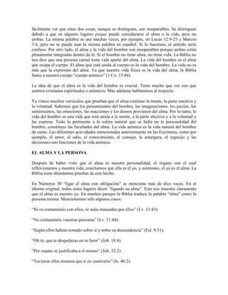 fácilmente ver que estas dos cosas, aunque se distinguen, son inseparables. Se distinguen
debido a que en algunos lugares psique puede considerarse el alma o la vida, pero no
ambas. La misma palabra se usa muchas veces, por ejemplo, en Lucas 12:9-23 y Marcos
3:4, pero no se puede usar la misma palabra en español. Si lo hacemos, el sentido sería
confuso. Por otro lado, el alma y la vida del hombre son inseparables porque ambas están
plenamente integradas dentro de él. Si el hombre no tiene alma, no tiene vida. La Biblia no
nos dice que una persona carnal tiene vida aparte del alma. La vida del hombre es el alma
que ocupa el cuerpo. El alma que está unida al cuerpo es la vida del hombre. La vida no es
más que la expresión del alma. Ya que nuestra vida física es la vida del alma, la Biblia
llama a nuestro cuerpo “cuerpo anímico” (1 Co. 15:44).
La idea de que el alma es la vida del hombre es crucial. Tiene mucho que ver con que
seamos cristianos espirituales o anímicos. Más adelante hablaremos al respecto.
Ya vimos muchos versículos que prueban que el alma contiene la mente, la parte emotiva y
la voluntad. Sabemos que los pensamientos del hombre, las imaginaciones, los juicios, los
sentimientos, las emociones, las reacciones y los deseos provienen del alma. Por lo tanto, la
vida del hombre es una vida que está unida a la mente, a la parte afectiva y a la voluntad y
las expresa. Todo lo pertinente a la esfera natural que se halla en la personalidad del
hombre, constituye las facultades del alma. La vida anímica es la vida natural del hombre
de carne. Las diferentes actividades mencionadas anteriormente en las Escrituras, como por
ejemplo, el amor, el odio, el conocimiento, el consejo, la amargura, el regocijo y las
decisiones son funciones de la vida anímica.
EL ALMA Y LA PERSONA
Después de haber visto que el alma es nuestra personalidad, el órgano con el cual
reflexionamos y nuestra vida, concluimos que ella es el yo, y asimismo, el yo es el alma. La
Biblia tiene abundantes pruebas de este hecho.
En Números 30 “ligar el alma con obligación” se menciona más de diez veces. En el
idioma original, todos estos lugares dicen “ligando su alma”. Esto nos muestra claramente
que el alma es nuestro yo. En muchos pasajes la Biblia traduce la palabra “alma” como la
persona misma. Mencionemos sólo algunos casos:
“Ni os contaminéis con ellos, ni seáis inmundos por ellos” (Lv. 11:43).
“No contaminéis vuestras personas” (Lv. 11:44).
“Según ellos habían tomado sobre sí y sobre su descendencia” (Est. 9:31).
“Oh tú, que te despedazas en tu furor” (Job. 18:4).
“Por cuanto se justificaba a sí mismo” (Job. 32:2).
“Tuvieron ellos mismos que ir en cautiverio” (Is. 46:2).

 