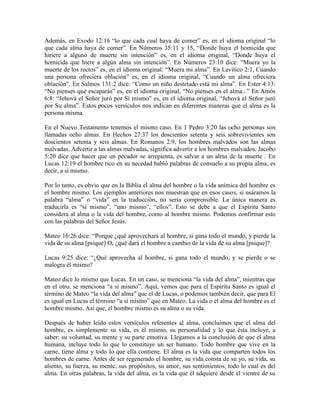 Además, en Exodo 12:16 “lo que cada cual haya de comer” es, en el idioma original “lo
que cada alma haya de comer”. En Números 35:11 y 15, “Donde huya el homicida que
hiriere a alguno de muerte sin intención” es, en el idioma original, “Donde huya el
homicida que hiere a algún alma sin intención”. En Números 23:10 dice: “Muera yo la
muerte de los rectos” es, en el idioma original: “Muera mi alma”. En Levítico 2:1, Cuando
una persona ofreciera oblación” es, en el idioma original, “Cuando un alma ofreciera
oblación”. En Salmos 131:2 dice: “Como un niño destetado está mi alma”. En Ester 4:13:
“No pienses que escaparás” es, en el idioma original, “No pienses en el alma...” En Amós
6:8: “Jehová el Señor juró por Sí mismo” es, en el idioma original, “Jehová el Señor juró
por Su alma”. Estos pocos versículos nos indican en diferentes maneras que el alma es la
persona misma.
En el Nuevo Testamento tenemos el mismo caso. En 1 Pedro 3:20 las ocho personas son
llamadas ocho almas. En Hechos 27:37 los doscientos setenta y seis sobrevivientes son
doscientos setenta y seis almas. En Romanos 2:9, los hombres malvados son las almas
malvadas. Advertir a las almas malvadas, significa advertir a los hombres malvados. Jacobo
5:20 dice que hacer que un pecador se arrepienta, es salvar a un alma de la muerte . En
Lucas 12:19 el hombre rico en su necedad habló palabras de consuelo a su propia alma, es
decir, a sí mismo.
Por lo tanto, es obvio que en la Biblia el alma del hombre o la vida anímica del hombre es
el hombre mismo. Los ejemplos anteriores nos muestran que en esos casos, si usáramos la
palabra “alma” o “vida” en la traducción, no sería comprensible. La única manera es
traducirla es “sí mismo”, “uno mismo”, “ellos”. Esto se debe a que el Espíritu Santo
considera al alma o la vida del hombre, como al hombre mismo. Podemos confirmar esto
con las palabras del Señor Jesús.
Mateo 16:26 dice: “Porque ¿qué aprovechará al hombre, si gana todo el mundo, y pierde la
vida de su alma [psique] O, ¿qué dará el hombre a cambio de la vida de su alma [psique]?
Lucas 9:25 dice: “¿Qué aprovecha al hombre, si gana todo el mundo, y se pierde o se
malogra él mismo?
Mateo dice lo mismo que Lucas. En un caso, se menciona “la vida del alma”, mientras que
en el otro, se menciona “a sí mismo”. Aquí, vemos que para el Espíritu Santo es igual el
término de Mateo “la vida del alma” que el de Lucas, o podemos también decir, que para El
es igual en Lucas el término “a sí mismo” que en Mateo. La vida o el alma del hombre es el
hombre mismo. Así que, el hombre mismo es su alma o su vida.
Después de haber leído estos versículos referentes al alma, concluimos que el alma del
hombre, es simplemente su vida, es él mismo, su personalidad y lo que ésta incluye, a
saber: su voluntad, su mente y su parte emotiva. Llegamos a la conclusión de que el alma
humana, incluye todo lo que lo constituye un ser humano. Todo hombre que vive en la
carne, tiene alma y todo lo que ella contiene. El alma es la vida que comparten todos los
hombres de carne. Antes de ser regenerado el hombre, su vida consta de su yo, su vida, su
aliento, su fuerza, su mente, sus propósitos, su amor, sus sentimientos, todo lo cual es del
alma. En otras palabras, la vida del alma, es la vida que él adquiere desde el vientre de su

 