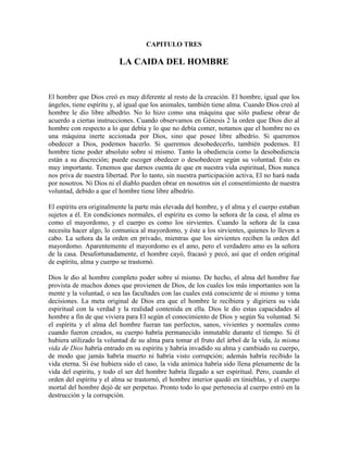 CAPITULO TRES

LA CAIDA DEL HOMBRE

El hombre que Dios creó es muy diferente al resto de la creación. El hombre, igual que los
ángeles, tiene espíritu y, al igual que los animales, también tiene alma. Cuando Dios creó al
hombre le dio libre albedrío. No lo hizo como una máquina que sólo pudiese obrar de
acuerdo a ciertas instrucciones. Cuando observamos en Génesis 2 la orden que Dios dio al
hombre con respecto a lo que debía y lo que no debía comer, notamos que el hombre no es
una máquina inerte accionada por Dios, sino que posee libre albedrío. Si queremos
obedecer a Dios, podemos hacerlo. Si queremos desobedecerlo, también podemos. El
hombre tiene poder absoluto sobre sí mismo. Tanto la obediencia como la desobediencia
están a su discreción; puede escoger obedecer o desobedecer según su voluntad. Esto es
muy importante. Tenemos que darnos cuenta de que en nuestra vida espiritual, Dios nunca
nos priva de nuestra libertad. Por lo tanto, sin nuestra participación activa, El no hará nada
por nosotros. Ni Dios ni el diablo pueden obrar en nosotros sin el consentimiento de nuestra
voluntad, debido a que el hombre tiene libre albedrío.
El espíritu era originalmente la parte más elevada del hombre, y el alma y el cuerpo estaban
sujetos a él. En condiciones normales, el espíritu es como la señora de la casa, el alma es
como el mayordomo, y el cuerpo es como los sirvientes. Cuando la señora de la casa
necesita hacer algo, lo comunica al mayordomo, y éste a los sirvientes, quienes lo lleven a
cabo. La señora da la orden en privado, mientras que los sirvientes reciben la orden del
mayordomo. Aparentemente el mayordomo es el amo, pero el verdadero amo es la señora
de la casa. Desafortunadamente, el hombre cayó, fracasó y pecó, así que el orden original
de espíritu, alma y cuerpo se trastornó.
Dios le dio al hombre completo poder sobre sí mismo. De hecho, el alma del hombre fue
provista de muchos dones que provienen de Dios, de los cuales los más importantes son la
mente y la voluntad, o sea las facultades con las cuales está consciente de sí mismo y toma
decisiones. La meta original de Dios era que el hombre le recibiera y digiriera su vida
espiritual con la verdad y la realidad contenida en ella. Dios le dio estas capacidades al
hombre a fin de que viviera para El según el conocimiento de Dios y según Su voluntad. Si
el espíritu y el alma del hombre fueran tan perfectos, sanos, vivientes y normales como
cuando fueron creados, su cuerpo habría permanecido inmutable durante el tiempo. Si él
hubiera utilizado la voluntad de su alma para tomar el fruto del árbol de la vida, la misma
vida de Dios habría entrado en su espíritu y habría invadido su alma y cambiado su cuerpo,
de modo que jamás habría muerto ni habría visto corrupción; además habría recibido la
vida eterna. Si ése hubiera sido el caso, la vida anímica habría sido llena plenamente de la
vida del espíritu, y todo el ser del hombre habría llegado a ser espiritual. Pero, cuando el
orden del espíritu y el alma se trastornó, el hombre interior quedó en tinieblas, y el cuerpo
mortal del hombre dejó de ser perpetuo. Pronto todo lo que pertenecía al cuerpo entró en la
destrucción y la corrupción.

 