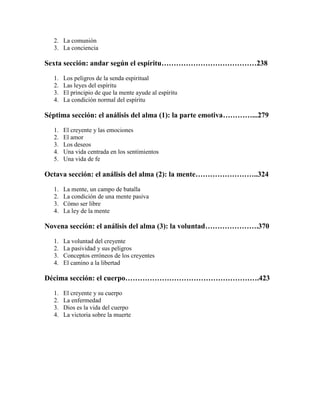 2. La comunión
3. La conciencia

Sexta sección: andar según el espíritu…………………………………238
1.
2.
3.
4.

Los peligros de la senda espiritual
Las leyes del espíritu
El principio de que la mente ayude al espíritu
La condición normal del espíritu

Séptima sección: el análisis del alma (1): la parte emotiva…………...279
1.
2.
3.
4.
5.

El creyente y las emociones
El amor
Los deseos
Una vida centrada en los sentimientos
Una vida de fe

Octava sección: el análisis del alma (2): la mente……………………..324
1.
2.
3.
4.

La mente, un campo de batalla
La condición de una mente pasiva
Cómo ser libre
La ley de la mente

Novena sección: el análisis del alma (3): la voluntad………………….370
1.
2.
3.
4.

La voluntad del creyente
La pasividad y sus peligros
Conceptos erróneos de los creyentes
El camino a la libertad

Décima sección: el cuerpo……………………………………………….423
1.
2.
3.
4.

El creyente y su cuerpo
La enfermedad
Dios es la vida del cuerpo
La victoria sobre la muerte

 