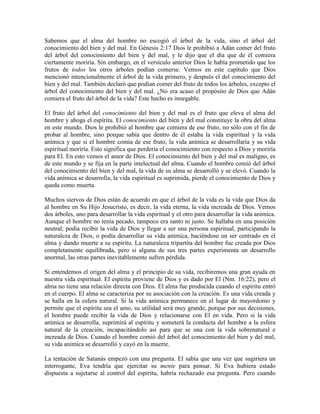 Sabemos que el alma del hombre no escogió el árbol de la vida, sino el árbol del
conocimiento del bien y del mal. En Génesis 2:17 Dios le prohibió a Adán comer del fruto
del árbol del conocimiento del bien y del mal, y le dijo que el día que de él comiera
ciertamente moriría. Sin embargo, en el versículo anterior Dios le había prometido que los
frutos de todos los otros árboles podían comerse. Vemos en este capítulo que Dios
mencionó intencionalmente el árbol de la vida primero, y después el del conocimiento del
bien y del mal. También declaró que podían comer del fruto de todos los árboles, excepto el
árbol del conocimiento del bien y del mal. ¿No era acaso el propósito de Dios que Adán
comiera el fruto del árbol de la vida? Este hecho es innegable.
El fruto del árbol del conocimiento del bien y del mal es el fruto que eleva el alma del
hombre y ahoga el espíritu. El conocimiento del bien y del mal constituye la obra del alma
en este mundo. Dios le prohibió al hombre que comiera de ese fruto, no sólo con el fin de
probar al hombre, sino porque sabía que dentro de él estaba la vida espiritual y la vida
anímica y que si el hombre comía de ese fruto, la vida anímica se desarrollaría y su vida
espiritual moriría. Esto significa que perdería el conocimiento con respecto a Dios y moriría
para El. En esto vemos el amor de Dios. El conocimiento del bien y del mal es maligno, es
de este mundo y se fija en la parte intelectual del alma. Cuando el hombre comió del árbol
del conocimiento del bien y del mal, la vida de su alma se desarrolló y se elevó. Cuando la
vida anímica se desarrolla, la vida espiritual es suprimida, pierde el conocimiento de Dios y
queda como muerta.
Muchos siervos de Dios están de acuerdo en que el árbol de la vida es la vida que Dios da
al hombre en Su Hijo Jesucristo, es decir, la vida eterna, la vida increada de Dios. Vemos
dos árboles, uno para desarrollar la vida espiritual y el otro para desarrollar la vida anímica.
Aunque el hombre no tenía pecado, tampoco era santo ni justo. Se hallaba en una posición
neutral; podía recibir la vida de Dios y llegar a ser una persona espiritual, participando la
naturaleza de Dios, o podía desarrollar su vida anímica, haciéndose un ser centrado en el
alma y dando muerte a su espíritu. La naturaleza tripartita del hombre fue creada por Dios
completamente equilibrada, pero si alguna de sus tres partes experimenta un desarrollo
anormal, las otras partes inevitablemente sufren pérdida.
Si entendemos el origen del alma y el principio de su vida, recibiremos una gran ayuda en
nuestra vida espiritual. El espíritu proviene de Dios y es dado por El (Nm. 16:22), pero el
alma no tiene una relación directa con Dios. El alma fue producida cuando el espíritu entró
en el cuerpo. El alma se caracteriza por su asociación con la creación. Es una vida creada y
se halla en la esfera natural. Si la vida anímica permanece en el lugar de mayordomo y
permite que el espíritu sea el amo, su utilidad será muy grande, porque por sus decisiones,
el hombre puede recibir la vida de Dios y relacionarse con El en vida. Pero si la vida
anímica se desarrolla, suprimirá al espíritu y someterá la conducta del hombre a la esfera
natural de la creación, incapacitándolo así para que se una con la vida sobrenatural e
increada de Dios. Cuando el hombre comió del árbol del conocimiento del bien y del mal,
su vida anímica se desarrolló y cayó en la muerte.
La tentación de Satanás empezó con una pregunta. El sabía que una vez que sugiriera un
interrogante, Eva tendría que ejercitar su mente para pensar. Si Eva hubiera estado
dispuesta a sujetarse al control del espíritu, habría rechazado esa pregunta. Pero cuando

 