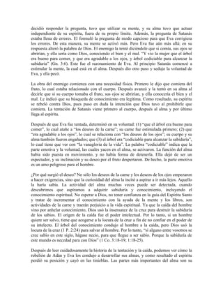 decidió responder la pregunta, tuvo que utilizar su mente, y su alma tuvo que actuar
independiente de su espíritu, fuera de su propio límite. Además, la pregunta de Satanás
estaba llena de errores. El formuló la pregunta de modo capcioso para que Eva corrigiera
los errores. De esta manera, su mente se activó más. Pero Eva fue aún más allá; en su
respuesta alteró la palabra de Dios. El enemigo la tentó diciéndole que si comía, sus ojos se
abrirían, y ella sería como Dios, conociendo el bien y el mal. “Y vio la mujer que el árbol
era bueno para comer, y que era agradable a los ojos, y árbol codiciable para alcanzar la
sabiduría” (Gn. 3:6). Este fue el razonamiento de Eva. Al principio Satanás comenzó a
estimular la mente, la cual está en el alma. Después dio otro paso y sedujo la voluntad de
Eva, y ella pecó.
La obra del enemigo comienza con una necesidad física. Primero le dijo que comiera del
fruto, lo cual estaba relacionado con el cuerpo. Después avanzó y la tentó en su alma al
decirle que si su cuerpo tomaba el fruto, sus ojos se abrirían, y ella conocería el bien y el
mal. Le indicó que su búsqueda de conocimiento era legítima. Como resultado, su espíritu
se rebeló contra Dios, pues puso en duda la intención que Dios tuvo al prohibirle que
comiera. La tentación de Satanás viene primero al cuerpo, después al alma y por último
llega al espíritu.
Después de que Eva fue tentada, determinó en su voluntad: (1) “que el árbol era bueno para
comer”, lo cual atañe a “los deseos de la carne”; su carne fue estimulada primero; (2) que
“era agradable a los ojos”, lo cual se relaciona con “los deseos de los ojos”; su cuerpo y su
alma también fueron engañados; que (3) el árbol era “codiciable para alcanzar la sabiduría”,
lo cual tiene que ver con “la vanagloria de la vida”. La palabra “codiciable” indica que la
parte emotiva y la voluntad, las cuales yacen en el alma, se activaron. La función del alma
había sido puesta en movimiento, y no había forma de detenerla. Ella dejó de ser un
espectador, y su inclinación y su deseo por el fruto despertaron. De hecho, la parte emotiva
es un amo peligroso para el hombre.
¿Por qué surgió el deseo? No sólo los deseos de la carne y los deseos de los ojos empezaron
a hacer exigencias, sino que la curiosidad del alma la incitó a aspirar a ir más lejos. Aquello
la haría sabia. La actividad del alma muchas veces puede ser detectada, cuando
descubrimos que aspiramos a adquirir sabiduría y conocimiento, incluyendo el
conocimiento espiritual. No esperar a Dios, no tener confianza en la guía del Espíritu Santo
y tratar de incrementar el conocimiento con la ayuda de la mente y los libros, son
actividades de la carne y traerán perjuicio a la vida espiritual. Ya que la caída del hombre
vino por anhelar conocimiento, Dios usó la insensatez de la cruz para destruir la sabiduría
de los sabios. El origen de la caída fue el poder intelectual. Por lo tanto, si un hombre
quiere ser salvo, tiene que acogerse a la locura de la cruz a fin de no confiar en el poder de
su intelecto. El árbol del conocimiento condujo al hombre a la caída, pero Dios usó la
locura de la cruz (1 P. 2:24) para salvar al hombre. Por lo tanto, “si alguno entre vosotros se
cree sabio en este siglo, hágase necio, para que llegue a ser sabio. Porque la sabiduría de
este mundo es necedad para con Dios” (1 Co. 3:18-19; 1:18-25).
Después de leer cuidadosamente la historia de la tentación y la caída, podemos ver cómo la
rebelión de Adán y Eva los condujo a desarrollar sus almas, y como resultado el espíritu
perdió su posición y cayó en las tinieblas. Las partes más importantes del alma son su

 