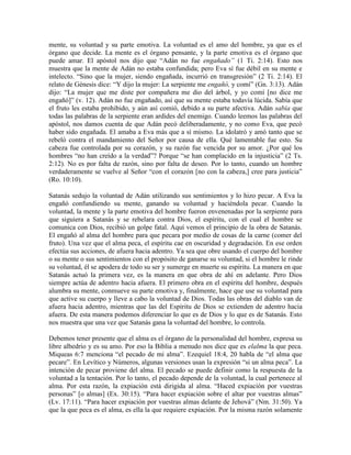 mente, su voluntad y su parte emotiva. La voluntad es el amo del hombre, ya que es el
órgano que decide. La mente es el órgano pensante, y la parte emotiva es el órgano que
puede amar. El apóstol nos dijo que “Adán no fue engañado” (1 Ti. 2:14). Esto nos
muestra que la mente de Adán no estaba confundida; pero Eva sí fue débil en su mente e
intelecto. “Sino que la mujer, siendo engañada, incurrió en transgresión” (2 Ti. 2:14). El
relato de Génesis dice: “Y dijo la mujer: La serpiente me engañó, y comí” (Gn. 3:13). Adán
dijo: “La mujer que me diste por compañera me dio del árbol, y yo comí [no dice me
engañó]” (v. 12). Adán no fue engañado, así que su mente estaba todavía lúcida. Sabía que
el fruto les estaba prohibido, y aún así comió, debido a su parte afectiva. Adán sabía que
todas las palabras de la serpiente eran ardides del enemigo. Cuando leemos las palabras del
apóstol, nos damos cuenta de que Adán pecó deliberadamente, y no como Eva, que pecó
haber sido engañada. El amaba a Eva más que a sí mismo. La idolatró y amó tanto que se
rebeló contra el mandamiento del Señor por causa de ella. Qué lamentable fue esto. Su
cabeza fue controlada por su corazón, y su razón fue vencida por su amor. ¿Por qué los
hombres “no han creído a la verdad”? Porque “se han complacido en la injusticia” (2 Ts.
2:12). No es por falta de razón, sino por falta de deseo. Por lo tanto, cuando un hombre
verdaderamente se vuelve al Señor “con el corazón [no con la cabeza,] cree para justicia”
(Ro. 10:10).
Satanás sedujo la voluntad de Adán utilizando sus sentimientos y lo hizo pecar. A Eva la
engañó confundiendo su mente, ganando su voluntad y haciéndola pecar. Cuando la
voluntad, la mente y la parte emotiva del hombre fueron envenenadas por la serpiente para
que siguiera a Satanás y se rebelara contra Dios, el espíritu, con el cual el hombre se
comunica con Dios, recibió un golpe fatal. Aquí vemos el principio de la obra de Satanás.
El engañó al alma del hombre para que pecara por medio de cosas de la carne (comer del
fruto). Una vez que el alma peca, el espíritu cae en oscuridad y degradación. En ese orden
efectúa sus acciones, de afuera hacia adentro. Ya sea que obre usando el cuerpo del hombre
o su mente o sus sentimientos con el propósito de ganarse su voluntad, si el hombre le rinde
su voluntad, él se apodera de todo su ser y sumerge en muerte su espíritu. La manera en que
Satanás actuó la primera vez, es la manera en que obra de ahí en adelante. Pero Dios
siempre actúa de adentro hacia afuera. El primero obra en el espíritu del hombre, después
alumbra su mente, conmueve su parte emotiva y, finalmente, hace que use su voluntad para
que active su cuerpo y lleve a cabo la voluntad de Dios. Todas las obras del diablo van de
afuera hacia adentro, mientras que las del Espíritu de Dios se extienden de adentro hacia
afuera. De esta manera podemos diferenciar lo que es de Dios y lo que es de Satanás. Esto
nos muestra que una vez que Satanás gana la voluntad del hombre, lo controla.
Debemos tener presente que el alma es el órgano de la personalidad del hombre, expresa su
libre albedrío y es su amo. Por eso la Biblia a menudo nos dice que es elalma la que peca.
Miqueas 6:7 menciona “el pecado de mi alma”. Ezequiel 18:4, 20 habla de “el alma que
pecare”. En Levítico y Números, algunas versiones usan la expresión “si un alma peca”. La
intención de pecar proviene del alma. El pecado se puede definir como la respuesta de la
voluntad a la tentación. Por lo tanto, el pecado depende de la voluntad, la cual pertenece al
alma. Por esta razón, la expiación está dirigida al alma. “Haced expiación por vuestras
personas” [o almas] (Ex. 30:15). “Para hacer expiación sobre el altar por vuestras almas”
(Lv. 17:11). “Para hacer expiación por vuestras almas delante de Jehová” (Nm. 31:50). Ya
que la que peca es el alma, es ella la que requiere expiación. Por la misma razón solamente

 