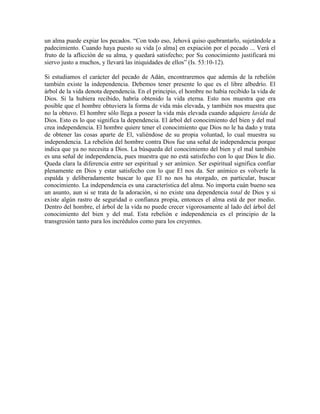 un alma puede expiar los pecados. “Con todo eso, Jehová quiso quebrantarlo, sujetándole a
padecimiento. Cuando haya puesto su vida [o alma] en expiación por el pecado ... Verá el
fruto de la aflicción de su alma, y quedará satisfecho; por Su conocimiento justificará mi
siervo justo a muchos, y llevará las iniquidades de ellos” (Is. 53:10-12).
Si estudiamos el carácter del pecado de Adán, encontraremos que además de la rebelión
también existe la independencia. Debemos tener presente lo que es el libre albedrío. El
árbol de la vida denota dependencia. En el principio, el hombre no había recibido la vida de
Dios. Si la hubiera recibido, habría obtenido la vida eterna. Esto nos muestra que era
posible que el hombre obtuviera la forma de vida más elevada, y también nos muestra que
no la obtuvo. El hombre sólo llega a poseer la vida más elevada cuando adquiere lavida de
Dios. Esto es lo que significa la dependencia. El árbol del conocimiento del bien y del mal
crea independencia. El hombre quiere tener el conocimiento que Dios no le ha dado y trata
de obtener las cosas aparte de El, valiéndose de su propia voluntad, lo cual muestra su
independencia. La rebelión del hombre contra Dios fue una señal de independencia porque
indica que ya no necesita a Dios. La búsqueda del conocimiento del bien y el mal también
es una señal de independencia, pues muestra que no está satisfecho con lo que Dios le dio.
Queda clara la diferencia entre ser espiritual y ser anímico. Ser espiritual significa confiar
plenamente en Dios y estar satisfecho con lo que El nos da. Ser anímico es volverle la
espalda y deliberadamente buscar lo que El no nos ha otorgado, en particular, buscar
conocimiento. La independencia es una característica del alma. No importa cuán bueno sea
un asunto, aun si se trata de la adoración, si no existe una dependencia total de Dios y si
existe algún rastro de seguridad o confianza propia, entonces el alma está de por medio.
Dentro del hombre, el árbol de la vida no puede crecer vigorosamente al lado del árbol del
conocimiento del bien y del mal. Esta rebelión e independencia es el principio de la
transgresión tanto para los incrédulos como para los creyentes.

 