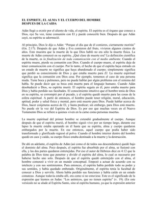 EL ESPIRITU, EL ALMA Y EL CUERPO DEL HOMBRE
DESPUES DE LA CAIDA
Adán llegó a existir por el aliento de vida, el espíritu. El espíritu es el órgano que conoce a
Dios, oye Su voz, tiene comunión con El y puede conocerle bien. Después de que Adán
cayó, su espíritu se adormeció.
Al principio, Dios le dijo a Adán: “Porque el día que de él comieres, ciertamente morirás”
(Gn. 2:17). Después de que Adán y Eva comieron del fruto, vivieron algunos cientos de
años. Esto muestra que la muerte de la que Dios habló no era sólo la muerte física. La
muerte de Adán comenzó en su espíritu. ¿Qué clase de muerte era? La definición científica
de la muerte, es la finalización de toda comunicación con el medio ambiente. Cuando el
espíritu muere, pierde su comunión con Dios. Cuando el cuerpo muere, el espíritu deja de
tener comunicación con el cuerpo. Por lo tanto, el hecho de que el espíritu haya entrado en
un estado de muerte no significa que haya abandonado el cuerpo; simplemente significa
que perdió su conocimiento de Dios y que estaba muerto para El. La muerte espiritual
significa que la comunión con Dios cesa. Por ejemplo, tomemos el caso de una persona
muda. Tiene boca y pulmones, pero no puede hablar por algún problema con el sistema del
habla. Se puede decir que su boca está muerta para el lenguaje humano. Cuando Adán
desobedeció a Dios, su espíritu murió. El espíritu seguía en él, pero estaba muerto para
Dios y había perdido sus facultades. El conocimiento intuitivo que el hombre tenía de Dios
en su espíritu, se corrompió por el pecado, y el espíritu quedó muerto para las cosas de la
esfera espiritual. A partir de entonces, el hombre puede tener religión, moral, educación,
aptitud, poder y salud física y mental, pero está muerto para Dios. Puede hablar acerca de
Dios, hacer conjeturas acerca de El, y hasta predicar; sin embargo, para Dios está muerto.
No puede oír la voz del Espíritu de Dios. Es por eso que muchas veces en el Nuevo
Testamento Dios se refiere a quienes viven en la carne como personas muertas.
La muerte espiritual del primer hombre se extendió gradualmente al cuerpo. Aunque
después de que el espíritu murió, el hombre siguió vivo por un tiempo largo, durante ese
lapso la muerte estaba operando en él hasta que su espíritu, alma y cuerpo quedaron
embargados por la muerte. En ese entonces, aquel cuerpo que podía haber sido
transformado y glorificado regresó al polvo. Cuando el hombre interior dentro del hombre
quedó en caos y caído, su cuerpo físico estaba destinado a la muerte y la destrucción.
De ahí en adelante, el espíritu de Adán (así como el de todos sus descendientes) quedó bajo
el dominio del alma. Poco después, el espíritu fue absorbido por el alma, se fusionó con
ella, y las dos partes quedaron entretejidas. Por eso el autor de Hebreos dice en 4:12 que la
palabra de Dios tiene que penetrar y dividir el espíritu del alma, lo cual es necesario por
haberse hecho uno solo. Después de que el espíritu quedó entretejido con el alma, el
hombre comenzó a vivir en un mundo conceptual. Empezó a actuar de acuerdo con su
intelecto y con sus sentimientos. Para entonces, el espíritu había perdido todo su poder y
sus sentidos, y había quedado embotado. Originalmente, el espíritu tenía la facultad de
conocer a Dios y servirle. Ahora había perdido sus funciones y había caído en un estado
comatoso. Aunque todavía estaba allí, era como si no estuviese. Este es el significado de la
expresión que leemos en Judas: “Los anímicos, que no tienen espíritu” (v. 19). (En este
versículo no se alude al Espíritu Santo, sino al espíritu humano, ya que la expresión anterior

 