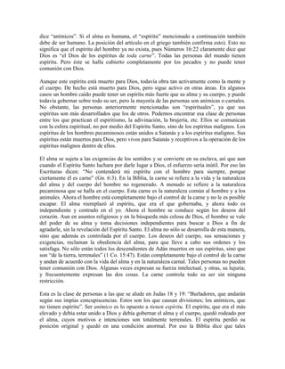 dice “anímicos”. Si el alma es humana, el “espíritu” mencionado a continuación también
debe de ser humano. La posición del artículo en el griego también confirma esto). Esto no
significa que el espíritu del hombre ya no exista, pues Números 16:22 claramente dice que
Dios es “el Dios de los espíritus de toda carne”. Todas las personas del mundo tienen
espíritu. Pero éste se halla cubierto completamente por los pecados y no puede tener
comunión con Dios.
Aunque este espíritu está muerto para Dios, todavía obra tan activamente como la mente y
el cuerpo. De hecho está muerto para Dios, pero sigue activo en otras áreas. En algunos
casos un hombre caído puede tener un espíritu más fuerte que su alma y su cuerpo, y puede
todavía gobernar sobre todo su ser, pero la mayoría de las personas son anímicas o carnales.
No obstante, las personas anteriormente mencionadas son “espirituales”, ya que sus
espíritus son más desarrollados que los de otros. Podemos encontrar esa clase de personas
entre los que practican el espiritismo, la adivinación, la brujería, etc. Ellos se comunican
con la esfera espiritual, no por medio del Espíritu Santo, sino de los espíritus malignos. Los
espíritus de los hombres pecaminosos están unidos a Satanás y a los espíritus malignos. Sus
espíritus están muertos para Dios, pero vivos para Satanás y receptivos a la operación de los
espíritus malignos dentro de ellos.
El alma se sujeta a las exigencias de los sentidos y se convierte en su esclava, así que aun
cuando el Espíritu Santo luchara por darle lugar a Dios, el esfuerzo sería inútil. Por eso las
Escrituras dicen: “No contenderá mi espíritu con el hombre para siempre, porque
ciertamente él es carne” (Gn. 6:3). En la Biblia, la carne se refiere a la vida y la naturaleza
del alma y del cuerpo del hombre no regenerado. A menudo se refiere a la naturaleza
pecaminosa que se halla en el cuerpo. Esta carne es la naturaleza común al hombre y a los
animales. Ahora el hombre está completamente bajo el control de la carne y no le es posible
escapar. El alma reemplazó al espíritu, que era el que gobernaba, y ahora todo es
independiente y centrado en el yo. Ahora el hombre se conduce según los deseos del
corazón. Aun en asuntos religiosos y en la búsqueda más celosa de Dios, el hombre se vale
del poder de su alma y toma decisiones independientes para buscar a Dios a fin de
agradarle, sin la revelación del Espíritu Santo. El alma no sólo se desarrolla de esta manera,
sino que además es controlada por el cuerpo. Los deseos del cuerpo, sus sensaciones y
exigencias, reclaman la obediencia del alma, para que lleve a cabo sus ordenes y los
satisfaga. No sólo están todos los descendientes de Adán muertos en sus espíritus, sino que
son “de la tierra, terrenales” (1 Co. 15:47). Están completamente bajo el control de la carne
y andan de acuerdo con la vida del alma y en la naturaleza carnal. Tales personas no pueden
tener comunión con Dios. Algunas veces expresan su fuerza intelectual, y otras, su lujuria;
y frecuentemente expresan las dos cosas. La carne controla todo su ser sin ninguna
restricción.
Esta es la clase de personas a las que se alude en Judas 18 y 19: “Burladores, que andarán
según sus impías concupiscencias. Estos son los que causan divisiones; los anímicos, que
no tienen espíritu”. Ser anímico es lo opuesto a tienen espíritu. El espíritu, que era el más
elevado y debía estar unido a Dios y debía gobernar el alma y el cuerpo, quedó rodeado por
el alma, cuyos motivos e intenciones son totalmente terrenales. El espíritu perdió su
posición original y quedó en una condición anormal. Por eso la Biblia dice que tales

 