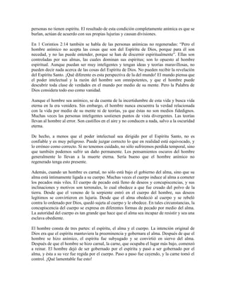 personas no tienen espíritu. El resultado de esta condición completamente anímica es que se
burlan, actúan de acuerdo con sus propias lujurias y causan divisiones.
En 1 Corintios 2:14 también se habla de las personas anímicas no regeneradas: “Pero el
hombre anímico no acepta las cosas que son del Espíritu de Dios, porque para él son
necedad, y no las puede entender, porque se han de discernir espiritualmente”. Ellas son
controladas por sus almas, las cuales dominan sus espíritus; son lo opuesto al hombre
espiritual. Aunque puedan ser muy inteligentes y tengan ideas y teorías maravillosas, no
pueden decir nada acerca de las cosas del Espíritu de Dios. No pueden recibir la revelación
del Espíritu Santo. ¡Qué diferente es esta perspectiva de la del mundo! El mundo piensa que
el poder intelectual y la razón del hombre son omnipotentes, y que el hombre puede
descubrir toda clase de verdades en el mundo por medio de su mente. Pero la Palabra de
Dios considera todo eso como vanidad.
Aunque el hombre sea anímico, se da cuenta de la incertidumbre de esta vida y busca vida
eterna en la era venidera. Sin embargo, el hombre nunca encuentra la verdad relacionada
con la vida por medio de su mente ni de teorías, ya que éstas no son medios fidedignos.
Muchas veces las personas inteligentes sostienen puntos de vista divergentes. Las teorías
llevan al hombre al error. Son castillos en el aire y no conducen a nada, salvo a la oscuridad
eterna.
De hecho, a menos que el poder intelectual sea dirigido por el Espíritu Santo, no es
confiable y es muy peligroso. Puede juzgar correcto lo que en realidad está equivocado, y
lo erróneo como correcto. Si no tenemos cuidado, no sólo sufriremos perdida temporal, sino
que también podemos sufrir un daño permanente. Los pensamientos oscuros del hombre
generalmente lo llevan a la muerte eterna. Sería bueno que el hombre anímico no
regenerado tenga esto presente.
Además, cuando un hombre es carnal, no sólo está bajo el gobierno del alma, sino que su
alma está íntimamente ligada a su cuerpo. Muchas veces el cuerpo induce al alma a cometer
los pecados más viles. El cuerpo de pecado está lleno de deseos y concupiscencias, y sus
inclinaciones y motivos son terrenales, lo cual obedece a que fue creado del polvo de la
tierra. Desde que el veneno de la serpiente entró en el cuerpo del hombre, sus deseos
legítimos se convirtieron en lujuria. Desde que el alma obedeció al cuerpo y se rebeló
contra lo ordenado por Dios, quedó sujeta al cuerpo y le obedece. En tales circunstancias, la
concupiscencia del cuerpo se expresa en diferentes formas de pecado por medio del alma.
La autoridad del cuerpo es tan grande que hace que el alma sea incapaz de resistir y sea una
esclava obediente.
El hombre consta de tres partes: el espíritu, el alma y el cuerpo. La intención original de
Dios era que el espíritu mantuviera la preeminencia y gobernara el alma. Después de que el
hombre se hizo anímico, el espíritu fue subyugado y se convirtió en siervo del alma.
Después de que el hombre se hizo carnal, la carne, que ocupaba el lugar más bajo, comenzó
a reinar. El hombre dejó de ser gobernado por el espíritu y pasó a ser gobernado por el
alma, y ésta a su vez fue regida por el cuerpo. Paso a paso fue cayendo, y la carne tomó el
control. ¡Qué lamentable fue esto!

 
