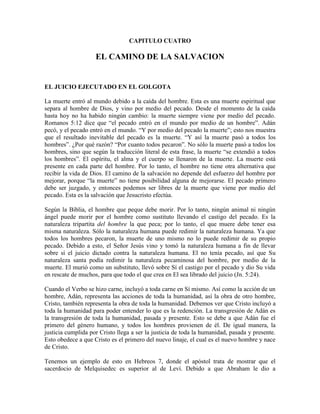 CAPITULO CUATRO

EL CAMINO DE LA SALVACION

EL JUICIO EJECUTADO EN EL GOLGOTA
La muerte entró al mundo debido a la caída del hombre. Esta es una muerte espiritual que
separa al hombre de Dios, y vino por medio del pecado. Desde el momento de la caída
hasta hoy no ha habido ningún cambio: la muerte siempre viene por medio del pecado.
Romanos 5:12 dice que “el pecado entró en el mundo por medio de un hombre”. Adán
pecó, y el pecado entró en el mundo. “Y por medio del pecado la muerte”; esto nos muestra
que el resultado inevitable del pecado es la muerte. “Y así la muerte pasó a todos los
hombres”. ¿Por qué razón? “Por cuanto todos pecaron”. No sólo la muerte pasó a todos los
hombres, sino que según la traducción literal de esta frase, la muerte “se extendió a todos
los hombres”. El espíritu, el alma y el cuerpo se llenaron de la muerte. La muerte está
presente en cada parte del hombre. Por lo tanto, el hombre no tiene otra alternativa que
recibir la vida de Dios. El camino de la salvación no depende del esfuerzo del hombre por
mejorar, porque “la muerte” no tiene posibilidad alguna de mejorarse. El pecado primero
debe ser juzgado, y entonces podemos ser libres de la muerte que viene por medio del
pecado. Esta es la salvación que Jesucristo efectúa.
Según la Biblia, el hombre que peque debe morir. Por lo tanto, ningún animal ni ningún
ángel puede morir por el hombre como sustituto llevando el castigo del pecado. Es la
naturaleza tripartita del hombre la que peca; por lo tanto, el que muere debe tener esa
misma naturaleza. Sólo la naturaleza humana puede redimir la naturaleza humana. Ya que
todos los hombres pecaron, la muerte de uno mismo no lo puede redimir de su propio
pecado. Debido a esto, el Señor Jesús vino y tomó la naturaleza humana a fin de llevar
sobre sí el juicio dictado contra la naturaleza humana. El no tenía pecado, así que Su
naturaleza santa podía redimir la naturaleza pecaminosa del hombre, por medio de la
muerte. El murió como un substituto, llevó sobre Sí el castigo por el pecado y dio Su vida
en rescate de muchos, para que todo el que crea en El sea librado del juicio (Jn. 5:24).
Cuando el Verbo se hizo carne, incluyó a toda carne en Sí mismo. Así como la acción de un
hombre, Adán, representa las acciones de toda la humanidad, así la obra de otro hombre,
Cristo, también representa la obra de toda la humanidad. Debemos ver que Cristo incluyó a
toda la humanidad para poder entender lo que es la redención. La transgresión de Adán es
la transgresión de toda la humanidad, pasada y presente. Esto se debe a que Adán fue el
primero del género humano, y todos los hombres provienen de él. De igual manera, la
justicia cumplida por Cristo llega a ser la justicia de toda la humanidad, pasada y presente.
Esto obedece a que Cristo es el primero del nuevo linaje, el cual es el nuevo hombre y nace
de Cristo.
Tenemos un ejemplo de esto en Hebreos 7, donde el apóstol trata de mostrar que el
sacerdocio de Melquisedec es superior al de Leví. Debido a que Abraham le dio a

 