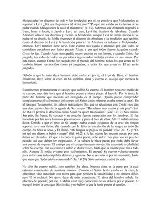 Melquisedec los diezmos de todo y fue bendecido por él, se concluye que Melquisedec es
superior a Leví. ¿Por qué llegamos a tal deducción? “Porque aún estaba en los lomos de su
padre cuando Melquisedec le salió al encuentro” (v. 10). Sabemos que Abraham engendró a
Isaac, Isaac a Jacob, y Jacob a Leví; así que, Leví fue biznieto de Abraham. Cuando
Abraham ofreció los diezmos y recibió la bendición, aunque Leví no había nacido ni su
padre ni su abuelo, la Biblia reconoce el diezmo de Abraham y la bendición que recibió,
como el diezmo de Leví y la bendición para él. Si Abraham es inferior a Melquisedec,
entonces Leví también debe serlo. Este evento nos ayuda a entender por qué todos se
consideran pecadores por haber pecado Adán, y por qué todos fueron juzgados cuando
Cristo lo fue. Cuando Adán transgredió, todos estaban en sus lomos, y cuando Cristo fue
juzgado, las vidas de todos los pecadores regenerados también estaban en sus lomos. Por
esta razón, cuando Cristo fue juzgado por el pecado del hombre, todos los que creen en El
también fueron reconocidos como ya juzgados, y todos los que creen en El no serán
juzgados.
Debido a que la naturaleza humana debe sufrir el juicio, el Hijo de Dios, el hombre
Jesucristo, llevó sobre la cruz, en Su espíritu, alma y cuerpo el castigo que merecía la
humanidad.
Examinemos primeramente el castigo que sufrió Su cuerpo. El hombre peca por medio de
su cuerpo, pues éste hace que el hombre peque y sienta placer al hacerlo. Por lo tanto, la
parte del hombre que necesita ser castigada es el cuerpo. ¿Quién puede comprender
completamente el sufrimiento del cuerpo del Señor Jesús mientras estaba sobre la cruz?. En
el Antiguo Testamento, los salmos mesiánicos (los que se relacionan con Cristo) nos dan
una descripción clara de la agonía de Su cuerpo: “Horadaron mis manos y mis pies” (Sal.
22:16). El profeta lo describió como Aquel “a quien traspasaron” (Zac. 12:10). Sus manos,
Sus pies, Su frente, Su costado y su corazón fueron traspasados por los hombres; El fue
horadado por los seres humanos pecaminosos y para el bien de ellos. Allí El sufrió intenso
dolor. Debido a que el peso de Su cuerpo había estado colgando de la cruz sin ningún
soporte, tuvo una fiebre alta causada por la falta de circulación de la sangre en todo Su
cuerpo. Su boca se secó, y El clamó, “Mi lengua se pegó a mi paladar” (Sal. 22:15), y “En
mi sed me dieron a beber vinagre” (Sal. 69:21). A las manos les encanta pecar; por eso,
deben ser clavadas. Ya que a la boca le gusta pecar, debe sufrir. Los pies van en pos del
pecado; así que, deben ser traspasados. A la cabeza le place pecar; por ende, debe llevar
una corona de espinas. El castigo que el cuerpo humano merece, fue ejecutado a cabalidad
sobre Su cuerpo. Fue así como El sufrió el dolor físico, hasta que la muerte puso fin a todo
ello. Aunque El podía evitarse esos sufrimientos, El entregó Su cuerpo voluntariamente
para sufrir esos indescriptibles dolores y agonías. No se retractó ni por un momento, hasta
que supo que “todo estaba consumado” (Jn. 19:28). Sólo entonces, rindió Su vida.
No sólo Su cuerpo sufrió, sino también Su alma. Nuestra alma es la parte por la cual
estamos conscientes de nosotros mismos. Cuando el Señor Jesús estaba en la cruz, le
ofrecieron vino mezclado con mirra para que perdiera la sensibilidad y no sintiera dolor,
pero El lo rechazó. No quiso dejar de estar consciente. El alma del hombre anhela los
placeres del pecado; por eso, El debía estar muy consciente de los dolores por el pecado. El
escogió beber la copa que Dios le dio, y no beber la que le haría perder el sentido.

 