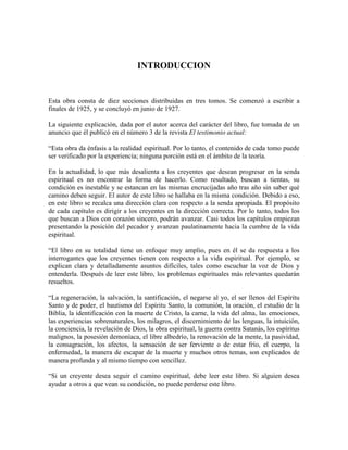 INTRODUCCION

Esta obra consta de diez secciones distribuidas en tres tomos. Se comenzó a escribir a
finales de 1925, y se concluyó en junio de 1927.
La siguiente explicación, dada por el autor acerca del carácter del libro, fue tomada de un
anuncio que él publicó en el número 3 de la revista El testimonio actual:
“Esta obra da énfasis a la realidad espiritual. Por lo tanto, el contenido de cada tomo puede
ser verificado por la experiencia; ninguna porción está en el ámbito de la teoría.
En la actualidad, lo que más desalienta a los creyentes que desean progresar en la senda
espiritual es no encontrar la forma de hacerlo. Como resultado, buscan a tientas, su
condición es inestable y se estancan en las mismas encrucijadas año tras año sin saber qué
camino deben seguir. El autor de este libro se hallaba en la misma condición. Debido a eso,
en este libro se recalca una dirección clara con respecto a la senda apropiada. El propósito
de cada capítulo es dirigir a los creyentes en la dirección correcta. Por lo tanto, todos los
que buscan a Dios con corazón sincero, podrán avanzar. Casi todos los capítulos empiezan
presentando la posición del pecador y avanzan paulatinamente hacia la cumbre de la vida
espiritual.
“El libro en su totalidad tiene un enfoque muy amplio, pues en él se da respuesta a los
interrogantes que los creyentes tienen con respecto a la vida espiritual. Por ejemplo, se
explican clara y detalladamente asuntos difíciles, tales como escuchar la voz de Dios y
entenderla. Después de leer este libro, los problemas espirituales más relevantes quedarán
resueltos.
“La regeneración, la salvación, la santificación, el negarse al yo, el ser llenos del Espíritu
Santo y de poder, el bautismo del Espíritu Santo, la comunión, la oración, el estudio de la
Biblia, la identificación con la muerte de Cristo, la carne, la vida del alma, las emociones,
las experiencias sobrenaturales, los milagros, el discernimiento de las lenguas, la intuición,
la conciencia, la revelación de Dios, la obra espiritual, la guerra contra Satanás, los espíritus
malignos, la posesión demoníaca, el libre albedrío, la renovación de la mente, la pasividad,
la consagración, los afectos, la sensación de ser ferviente o de estar frío, el cuerpo, la
enfermedad, la manera de escapar de la muerte y muchos otros temas, son explicados de
manera profunda y al mismo tiempo con sencillez.
“Si un creyente desea seguir el camino espiritual, debe leer este libro. Si alguien desea
ayudar a otros a que vean su condición, no puede perderse este libro.

 