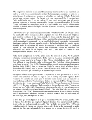 ¡Qué vergonzoso era morir en una cruz! Era un castigo para los esclavos que escapaban. Un
esclavo no tenía posesiones ni derechos civiles. Hasta su cuerpo pertenecía a su amo; por lo
tanto, la cruz, el castigo menos honroso, se aplicaba a los esclavos. El Señor Jesús tomó
nuestro lugar como un esclavo y fue clavado en la cruz. Isaías se refirió a El como esclavo;
Pablo también dijo que El era un esclavo. El vino como un esclavo para salvarnos a
nosotros, quienes a lo largo de nuestras vidas éramos esclavos del pecado y de Satanás.
Eramos esclavos de las concupiscencias, de la ira, de los vicios y del mundo; habíamos sido
vendidos al pecado; pero El murió para librarnos de nuestra esclavitud y llevó sobre sí toda
nuestra vergüenza.
La Biblia nos dice que los soldados echaron suertes sobre Sus vestidos (Jn. 19:23). Cuando
fue crucificado, estaba casi desnudo. Esta vergüenza era parte de la crucifixión. El pecado
quita nuestras vestiduras de luz y nos desnuda. El Señor Jesús fue despojado de Su ropa
delante de Pilato y luego en el Gólgota. ¿Cómo reaccionó Su naturaleza santa? ¿No pisoteó
esto la santidad de Su humanidad y lo avergonzó? ¿Quién puede comprender cómo se sintió
Su alma en esa hora? Mientras todos los hombres disfrutaban la gloria del pecado, nuestro
Salvador sufría la vergüenza del pecado. Ciertamente, a esa hora Dios “lo cubrió de
afrenta”, y “Tus enemigos, oh Jehová, han deshonrado. Porque tus enemigos han
deshonrado los pasos de Tu ungido” (Sal. 89:45, 51). Pero El “sufrió la cruz,
menospreciando el oprobio” (Heb. 12:2).
Nadie puede comprender en verdad cómo sufrió Su alma en la cruz. Por lo general,
solamente pensamos en los sufrimientos de Su cuerpo y olvidamos los sentimientos de Su
alma. La semana anterior a la Pascua, El dijo: “Ahora está turbada mi alma” (Jn. 12:27).
Esto habla de la cruz. Cuando estaba en Getsemaní dijo: “Mi alma está profundamente
triste, hasta la muerte” (Mt. 26:38). Sin estas palabras no podríamos entender la agonía en
Su alma. Isaías 53:10-12 dice tres veces que El dio Su vida (o alma), afligió su alma, y
derramó su vida (o alma) hasta la muerte. Ya que El cargó con la maldición y la vergüenza
de la cruz, todo aquél que cree en El ya no necesita cargar con ello.
Su espíritu también sufrió grandemente. El espíritu es la parte por medio de la cual el
hombre tiene comunión con Dios. El Hijo de Dios es santo y sin pecado, separado de los
pecadores. Su espíritu, en unión con el Espíritu Santo, nunca tuvo un momento de
oscuridad ni de confusión. Constantemente disfrutó la presencia de Dios. “Porque no estoy
Yo solo, sino Yo y el que me envió, el Padre” (Jn. 8:16). “Porque el que me envió, conmigo
está” (v. 29). Por eso, podía orar: “Padre, gracias te doy por haberme oído. Yo sabía que
siempre me oyes” (11:41-42). Sin embargo, mientras estaba sobre la cruz (el momento en
que más necesitaba la presencia de Dios), El clamó: “Dios Mío, Dios Mío, ¿por qué me has
desamparado? (Mt. 27:46). Su espíritu estaba separado de Dios. Se sintió solo, rechazado y
aislado. Siguió siendo obediente, haciendo la voluntad de Dios; pero fue abandonado, no
por nada Suyo, sino por el pecado de otros.
El peor daño que causa el pecado es el que le causa al espíritu. Por lo tanto, aun tal Santo,
el Hijo de Dios, debido a que cargó con el pecado de otros, llegó a estar separado de Dios.
Es un hecho que en la eternidad insondable “Yo y el Padre uno somos” (Jn. 10:30); esta
verdad permaneció vigente aun mientras estuvo sobre la tierra. La humanidad no podía
separarle de Dios, pero el pecado lo hizo, aunque era el pecado de otros. El sufrió la

 
