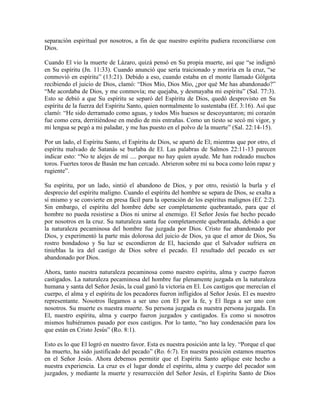 separación espiritual por nosotros, a fin de que nuestro espíritu pudiera reconciliarse con
Dios.
Cuando El vio la muerte de Lázaro, quizá pensó en Su propia muerte, así que “se indignó
en Su espíritu (Jn. 11:33). Cuando anunció que sería traicionado y moriría en la cruz, “se
conmovió en espíritu” (13:21). Debido a eso, cuando estaba en el monte llamado Gólgota
recibiendo el juicio de Dios, clamó: “Dios Mío, Dios Mío, ¿por qué Me has abandonado?”
“Me acordaba de Dios, y me conmovía; me quejaba, y desmayaba mi espíritu” (Sal. 77:3).
Esto se debió a que Su espíritu se separó del Espíritu de Dios, quedó desprovisto en Su
espíritu de la fuerza del Espíritu Santo, quien normalmente lo sustentaba (Ef. 3:16). Así que
clamó: “He sido derramado como aguas, y todos Mis huesos se descoyuntaron; mi corazón
fue como cera, derritiéndose en medio de mis entrañas. Como un tiesto se secó mi vigor, y
mi lengua se pegó a mi paladar, y me has puesto en el polvo de la muerte” (Sal. 22:14-15).
Por un lado, el Espíritu Santo, el Espíritu de Dios, se apartó de El; mientras que por otro, el
espíritu malvado de Satanás se burlaba de El. Las palabras de Salmos 22:11-13 parecen
indicar esto: “No te alejes de mí .... porque no hay quien ayude. Me han rodeado muchos
toros. Fuertes toros de Basán me han cercado. Abrieron sobre mí su boca como león rapaz y
rugiente”.
Su espíritu, por un lado, sintió el abandono de Dios, y por otro, resistió la burla y el
desprecio del espíritu maligno. Cuando el espíritu del hombre se separa de Dios, se exalta a
sí mismo y se convierte en presa fácil para la operación de los espíritus malignos (Ef. 2:2).
Sin embargo, el espíritu del hombre debe ser completamente quebrantado, para que el
hombre no pueda resistirse a Dios ni unirse al enemigo. El Señor Jesús fue hecho pecado
por nosotros en la cruz. Su naturaleza santa fue completamente quebrantada, debido a que
la naturaleza pecaminosa del hombre fue juzgada por Dios. Cristo fue abandonado por
Dios, y experimentó la parte más dolorosa del juicio de Dios, ya que el amor de Dios, Su
rostro bondadoso y Su luz se escondieron de El, haciendo que el Salvador sufriera en
tinieblas la ira del castigo de Dios sobre el pecado. El resultado del pecado es ser
abandonado por Dios.
Ahora, tanto nuestra naturaleza pecaminosa como nuestro espíritu, alma y cuerpo fueron
castigados. La naturaleza pecaminosa del hombre fue plenamente juzgada en la naturaleza
humana y santa del Señor Jesús, la cual ganó la victoria en El. Los castigos que merecían el
cuerpo, el alma y el espíritu de los pecadores fueron infligidos al Señor Jesús. El es nuestro
representante. Nosotros llegamos a ser uno con El por la fe, y El llega a ser uno con
nosotros. Su muerte es nuestra muerte. Su persona juzgada es nuestra persona juzgada. En
El, nuestro espíritu, alma y cuerpo fueron juzgados y castigados. Es como si nosotros
mismos hubiéramos pasado por esos castigos. Por lo tanto, “no hay condenación para los
que están en Cristo Jesús” (Ro. 8:1).
Esto es lo que El logró en nuestro favor. Esta es nuestra posición ante la ley. “Porque el que
ha muerto, ha sido justificado del pecado” (Ro. 6:7). En nuestra posición estamos muertos
en el Señor Jesús. Ahora debemos permitir que el Espíritu Santo aplique este hecho a
nuestra experiencia. La cruz es el lugar donde el espíritu, alma y cuerpo del pecador son
juzgados, y mediante la muerte y resurrección del Señor Jesús, el Espíritu Santo de Dios

 