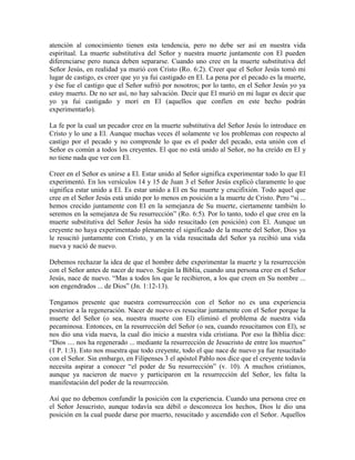 atención al conocimiento tienen esta tendencia, pero no debe ser así en nuestra vida
espiritual. La muerte substitutiva del Señor y nuestra muerte juntamente con El pueden
diferenciarse pero nunca deben separarse. Cuando uno cree en la muerte substitutiva del
Señor Jesús, en realidad ya murió con Cristo (Ro. 6:2). Creer que el Señor Jesús tomó mi
lugar de castigo, es creer que yo ya fui castigado en El. La pena por el pecado es la muerte,
y ése fue el castigo que el Señor sufrió por nosotros; por lo tanto, en el Señor Jesús yo ya
estoy muerto. De no ser así, no hay salvación. Decir que El murió en mi lugar es decir que
yo ya fui castigado y morí en El (aquellos que confíen en este hecho podrán
experimentarlo).
La fe por la cual un pecador cree en la muerte substitutiva del Señor Jesús lo introduce en
Cristo y lo une a El. Aunque muchas veces él solamente ve los problemas con respecto al
castigo por el pecado y no comprende lo que es el poder del pecado, esta unión con el
Señor es común a todos los creyentes. El que no está unido al Señor, no ha creído en El y
no tiene nada que ver con El.
Creer en el Señor es unirse a El. Estar unido al Señor significa experimentar todo lo que El
experimentó. En los versículos 14 y 15 de Juan 3 el Señor Jesús explicó claramente lo que
significa estar unido a El. Es estar unido a El en Su muerte y crucifixión. Todo aquel que
cree en el Señor Jesús está unido por lo menos en posición a la muerte de Cristo. Pero “si ...
hemos crecido juntamente con El en la semejanza de Su muerte, ciertamente también lo
seremos en la semejanza de Su resurrección” (Ro. 6:5). Por lo tanto, todo el que cree en la
muerte substitutiva del Señor Jesús ha sido resucitado (en posición) con El. Aunque un
creyente no haya experimentado plenamente el significado de la muerte del Señor, Dios ya
le resucitó juntamente con Cristo, y en la vida resucitada del Señor ya recibió una vida
nueva y nació de nuevo.
Debemos rechazar la idea de que el hombre debe experimentar la muerte y la resurrección
con el Señor antes de nacer de nuevo. Según la Biblia, cuando una persona cree en el Señor
Jesús, nace de nuevo. “Mas a todos los que le recibieron, a los que creen en Su nombre ...
son engendrados ... de Dios” (Jn. 1:12-13).
Tengamos presente que nuestra corresurrección con el Señor no es una experiencia
posterior a la regeneración. Nacer de nuevo es resucitar juntamente con el Señor porque la
muerte del Señor (o sea, nuestra muerte con El) eliminó el problema de nuestra vida
pecaminosa. Entonces, en la resurrección del Señor (o sea, cuando resucitamos con El), se
nos dio una vida nueva, la cual dio inicio a nuestra vida cristiana. Por eso la Biblia dice:
“Dios .... nos ha regenerado ... mediante la resurrección de Jesucristo de entre los muertos”
(1 P. 1:3). Esto nos muestra que todo creyente, todo el que nace de nuevo ya fue resucitado
con el Señor. Sin embargo, en Filipenses 3 el apóstol Pablo nos dice que el creyente todavía
necesita aspirar a conocer “el poder de Su resurrección” (v. 10). A muchos cristianos,
aunque ya nacieron de nuevo y participaron en la resurrección del Señor, les falta la
manifestación del poder de la resurrección.
Así que no debemos confundir la posición con la experiencia. Cuando una persona cree en
el Señor Jesucristo, aunque todavía sea débil o desconozca los hechos, Dios le dio una
posición en la cual puede darse por muerto, resucitado y ascendido con el Señor. Aquellos

 