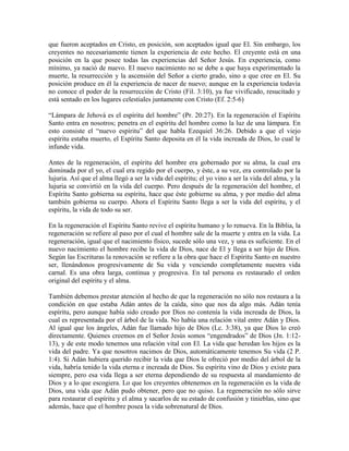 que fueron aceptados en Cristo, en posición, son aceptados igual que El. Sin embargo, los
creyentes no necesariamente tienen la experiencia de este hecho. El creyente está en una
posición en la que posee todas las experiencias del Señor Jesús. En experiencia, como
mínimo, ya nació de nuevo. El nuevo nacimiento no se debe a que haya experimentado la
muerte, la resurrección y la ascensión del Señor a cierto grado, sino a que cree en El. Su
posición produce en él la experiencia de nacer de nuevo; aunque en la experiencia todavía
no conoce el poder de la resurrección de Cristo (Fil. 3:10), ya fue vivificado, resucitado y
está sentado en los lugares celestiales juntamente con Cristo (Ef. 2:5-6)
“Lámpara de Jehová es el espíritu del hombre” (Pr. 20:27). En la regeneración el Espíritu
Santo entra en nosotros; penetra en el espíritu del hombre como la luz de una lámpara. En
esto consiste el “nuevo espíritu” del que habla Ezequiel 36:26. Debido a que el viejo
espíritu estaba muerto, el Espíritu Santo deposita en él la vida increada de Dios, lo cual le
infunde vida.
Antes de la regeneración, el espíritu del hombre era gobernado por su alma, la cual era
dominada por el yo, el cual era regido por el cuerpo, y éste, a su vez, era controlado por la
lujuria. Así que el alma llegó a ser la vida del espíritu; el yo vino a ser la vida del alma, y la
lujuria se convirtió en la vida del cuerpo. Pero después de la regeneración del hombre, el
Espíritu Santo gobierna su espíritu, hace que éste gobierne su alma, y por medio del alma
también gobierna su cuerpo. Ahora el Espíritu Santo llega a ser la vida del espíritu, y el
espíritu, la vida de todo su ser.
En la regeneración el Espíritu Santo revive el espíritu humano y lo renueva. En la Biblia, la
regeneración se refiere al paso por el cual el hombre sale de la muerte y entra en la vida. La
regeneración, igual que el nacimiento físico, sucede sólo una vez, y una es suficiente. En el
nuevo nacimiento el hombre recibe la vida de Dios, nace de El y llega a ser hijo de Dios.
Según las Escrituras la renovación se refiere a la obra que hace el Espíritu Santo en nuestro
ser, llenándonos progresivamente de Su vida y venciendo completamente nuestra vida
carnal. Es una obra larga, continua y progresiva. En tal persona es restaurado el orden
original del espíritu y el alma.
También debemos prestar atención al hecho de que la regeneración no sólo nos restaura a la
condición en que estaba Adán antes de la caída, sino que nos da algo más. Adán tenía
espíritu, pero aunque había sido creado por Dios no contenía la vida increada de Dios, la
cual es representada por el árbol de la vida. No había una relación vital entre Adán y Dios.
Al igual que los ángeles, Adán fue llamado hijo de Dios (Lc. 3:38), ya que Dios lo creó
directamente. Quienes creemos en el Señor Jesús somos “engendrados” de Dios (Jn. 1:1213), y de este modo tenemos una relación vital con El. La vida que heredan los hijos es la
vida del padre. Ya que nosotros nacimos de Dios, automáticamente tenemos Su vida (2 P.
1:4). Si Adán hubiera querido recibir la vida que Dios le ofreció por medio del árbol de la
vida, habría tenido la vida eterna e increada de Dios. Su espíritu vino de Dios y existe para
siempre, pero esa vida llega a ser eterna dependiendo de su respuesta al mandamiento de
Dios y a lo que escogiera. Lo que los creyentes obtenemos en la regeneración es la vida de
Dios, una vida que Adán pudo obtener, pero que no quiso. La regeneración no sólo sirve
para restaurar el espíritu y el alma y sacarlos de su estado de confusión y tinieblas, sino que
además, hace que el hombre posea la vida sobrenatural de Dios.

 