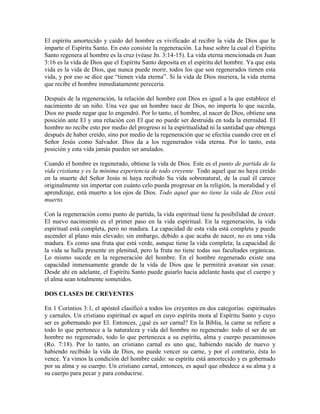 El espíritu amortecido y caído del hombre es vivificado al recibir la vida de Dios que le
imparte el Espíritu Santo. En esto consiste la regeneración. La base sobre la cual el Espíritu
Santo regenera al hombre es la cruz (véase Jn. 3:14-15). La vida eterna mencionada en Juan
3:16 es la vida de Dios que el Espíritu Santo deposita en el espíritu del hombre. Ya que esta
vida es la vida de Dios, que nunca puede morir, todos los que son regenerados tienen esta
vida, y por eso se dice que “tienen vida eterna”. Si la vida de Dios muriera, la vida eterna
que recibe el hombre inmediatamente perecería.
Después de la regeneración, la relación del hombre con Dios es igual a la que establece el
nacimiento de un niño. Una vez que un hombre nace de Dios, no importa lo que suceda,
Dios no puede negar que lo engendró. Por lo tanto, el hombre, al nacer de Dios, obtiene una
posición ante El y una relación con El que no puede ser destruida en toda la eternidad. El
hombre no recibe esto por medio del progreso ni la espiritualidad ni la santidad que obtenga
después de haber creído, sino por medio de la regeneración que se efectúa cuando cree en el
Señor Jesús como Salvador. Dios da a los regenerados vida eterna. Por lo tanto, esta
posición y esta vida jamás pueden ser anulados.
Cuando el hombre es regenerado, obtiene la vida de Dios. Este es el punto de partida de la
vida cristiana y es la mínima experiencia de todo creyente. Todo aquel que no haya creído
en la muerte del Señor Jesús ni haya recibido Su vida sobrenatural, de la cual él carece
originalmente sin importar con cuánto celo pueda progresar en la religión, la moralidad y el
aprendizaje, está muerto a los ojos de Dios. Todo aquel que no tiene la vida de Dios está
muerto.
Con la regeneración como punto de partida, la vida espiritual tiene la posibilidad de crecer.
El nuevo nacimiento es el primer paso en la vida espiritual. En la regeneración, la vida
espiritual está completa, pero no madura. La capacidad de esta vida está completa y puede
ascender al plano más elevado; sin embargo, debido a que acaba de nacer, no es una vida
madura. Es como una fruta que está verde, aunque tiene la vida completa; la capacidad de
la vida se halla presente en plenitud, pero la fruta no tiene todas sus facultades orgánicas.
Lo mismo sucede en la regeneración del hombre. En el hombre regenerado existe una
capacidad inmensamente grande de la vida de Dios que le permitirá avanzar sin cesar.
Desde ahí en adelante, el Espíritu Santo puede guiarlo hacia adelante hasta que el cuerpo y
el alma sean totalmente sometidos.
DOS CLASES DE CREYENTES
En 1 Corintios 3:1, el apóstol clasificó a todos los creyentes en dos categorías: espirituales
y carnales. Un cristiano espiritual es aquel en cuyo espíritu mora al Espíritu Santo y cuyo
ser es gobernando por El. Entonces, ¿qué es ser carnal? En la Biblia, la carne se refiere a
todo lo que pertenece a la naturaleza y vida del hombre no regenerado: todo el ser de un
hombre no regenerado, todo lo que pertenezca a su espíritu, alma y cuerpo pecaminosos
(Ro. 7:18). Por lo tanto, un cristiano carnal es uno que, habiendo nacido de nuevo y
habiendo recibido la vida de Dios, no puede vencer su carne, y por el contrario, ésta lo
vence. Ya vimos la condición del hombre caído: su espíritu está amortecido y es gobernado
por su alma y su cuerpo. Un cristiano carnal, entonces, es aquel que obedece a su alma y a
su cuerpo para pecar y para conducirse.

 