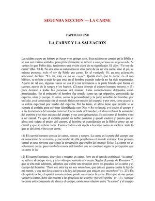 SEGUNDA SECCION — LA CARNE

CAPITULO UNO

LA CARNE Y LA SALVACION

La palabra carne en hebreo es basar y en griego sarx. Esta palabra es común en la Biblia y
se usa con varios sentidos, pero principalmente se refiere a una persona no regenerada. Si
vemos lo que Pablo dijo, tendremos una visión clara de su significado. El dijo: “Yo soy de
carne” (Ro. 7:14). No era sólo su naturaleza ni sólo parte de su ser era carne, sino el yo, su
misma persona; todo el ser de Pablo era carne. En el versículo 18, en una aclaración
adicional, declara: “En mí, esto es, en mi carne”. Queda claro que la carne, en el uso
bíblico, se refiere a todo lo que está en el hombre cuando todavía no ha sido regenerado.
Aparte de tal uso, algunas veces se usa (1) con referencia a la parte blanda que forma el
cuerpo, aparte de la sangre y los huesos; (2) para denotar el cuerpo humano mismo; y (3)
para denotar a todas las personas del mundo. Estas connotaciones diferentes están
entrelazadas. En el principio el hombre fue creado como un ser tripartito, constituido de
espíritu, alma y cuerpo. El alma, como la personalidad y la parte sensible del hombre, por
un lado, está conectada con el mundo físico por medio del cuerpo, y por otro, tiene acceso a
la esfera espiritual por medio del espíritu. Por lo tanto, el alma tiene que decidir si se
somete al espíritu para así estar identificada con Dios y Su voluntad, o si ceder al cuerpo y
a las tentaciones del mundo material. En la caída del hombre, el alma rechazó la autoridad
del espíritu y se hizo esclava del cuerpo y sus concupiscencias. Es así como el hombre vino
a ser carnal. Ya que el espíritu perdió su noble posición y quedó cautivo y puesto que el
alma está sujeta al poder del cuerpo, el hombre es considerado en la Biblia como un ser
carnal y que se volvió carne. Como el alma está sujeta a la carne como su esclava, todo lo
que es del alma vino a ser carne.
(1) El cuerpo humano consta de carne, huesos y sangre. La carne es la parte del cuerpo que
es consciente de sí misma, y por medio de ella percibimos el mundo exterior. Una persona
carnal es una persona que sigue la percepción que recibe del mundo físico. La carne no es
solamente carne, pues también consta del hombre que se conduce según la percepción que
la carne le da.
(2) El cuerpo humano, esté vivo o muerto, es carne. Pero en el sentido espiritual, “la carne”
se refiere al cuerpo vivo, y a la vida que sustenta al cuerpo. Según el pasaje de Romanos 7,
que se cita más adelante, sabemos que existe una relación entre los pecados de la carne y el
cuerpo del hombre: “Pero veo otra ley en mis miembros, que está en guerra contra le ley de
mi mente, y que me lleva cautivo a la ley del pecado que está en mis miembros” (v. 23). En
el capítulo ocho, el apóstol muestra cómo puede uno vencer la carne. Dice que si uno quiere
vencer la carne, debe dar muerte a las practicas del cuerpo “por el Espíritu” (v. 13). Aunque
la carne está compuesta de alma y el cuerpo, existe una relación entre “la carne” y el cuerpo

 