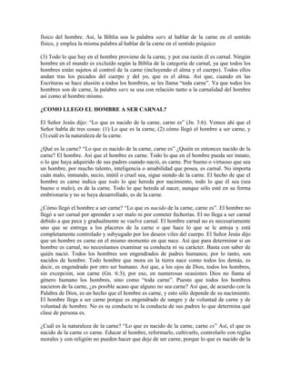 físico del hombre. Así, la Biblia usa la palabra sarx al hablar de la carne en el sentido
físico, y emplea la misma palabra al hablar de la carne en el sentido psíquico
(3) Todo lo que hay en el hombre proviene de la carne, y por esa razón él es carnal. Ningún
hombre en el mundo es excluido según la Biblia de la categoría de carnal, ya que todos los
hombres están sujetos al control de la carne (incluyendo el alma y el cuerpo). Todos ellos
andan tras los pecados del cuerpo y del yo, que es el alma. Así que, cuando en las
Escrituras se hace alusión a todos los hombres, se les llama “toda carne”. Ya que todos los
hombres son de carne, la palabra sarx se usa con relación tanto a la carnalidad del hombre
así como al hombre mismo.
¿COMO LLEGO EL HOMBRE A SER CARNAL?
El Señor Jesús dijo: “Lo que es nacido de la carne, carne es” (Jn. 3:6). Vemos ahí que el
Señor habla de tres cosas: (1) Lo que es la carne, (2) cómo llegó el hombre a ser carne, y
(3) cuál es la naturaleza de la carne.
¿Qué es la carne? “Lo que es nacido de la carne, carne es” ¿Quién es entonces nacido de la
carne? El hombre. Así que el hombre es carne. Todo lo que en el hombre pueda ser innato,
o lo que haya adquirido de sus padres cuando nació, es carne. Por bueno o virtuoso que sea
un hombre, por mucho talento, inteligencia o amabilidad que posea, es carnal. No importa
cuán malo, inmundo, necio, inútil o cruel sea, sigue siendo de la carne. El hecho de que el
hombre es carne indica que todo lo que hereda por nacimiento, todo lo que él sea (sea
bueno o malo), es de la carne. Todo lo que hereda al nacer, aunque sólo esté en su forma
embrionaria y no se haya desarrollado, es de la carne.
¿Cómo llegó el hombre a ser carne? “Lo que es nacido de la carne, carne es”. El hombre no
llegó a ser carnal por aprender a ser malo ni por cometer fechorías. El no llega a ser carnal
debido a que peca y gradualmente se vuelve carnal. El hombre carnal no es necesariamente
uno que se entrega a los placeres de la carne o que hace lo que se le antoja y está
completamente controlado y subyugado por los deseos viles del cuerpo. El Señor Jesús dijo
que un hombre es carne en el mismo momento en que nace. Así que para determinar si un
hombre es carnal, no necesitamos examinar su conducta ni su carácter. Basta con saber de
quién nació. Todos los hombres son engendrados de padres humanos; por lo tanto, son
nacidos de hombre. Todo hombre que mora en la tierra nace como todos los demás, es
decir, es engendrado por otro ser humano. Así que, a los ojos de Dios, todos los hombres,
sin excepción, son carne (Gn. 6:3); por eso, en numerosas ocasiones Dios no llama al
género humano los hombres, sino como “toda carne”. Puesto que todos los hombres
nacieron de la carne, ¿es posible acaso que alguno no sea carne? Así que, de acuerdo con la
Palabra de Dios, es un hecho que el hombre es carne, y esto sólo depende de su nacimiento.
El hombre llega a ser carne porque es engendrado de sangre y de voluntad de carne y de
voluntad de hombre. No es su conducta ni la conducta de sus padres lo que determina qué
clase de persona es.
¿Cuál es la naturaleza de la carne? “Lo que es nacido de la carne, carne es” Así, el que es
nacido de la carne es carne. Educar al hombre, reformarlo, cultivarlo, controlarlo con reglas
morales y con religión no pueden hacer que deje de ser carne, porque lo que es nacido de la

 