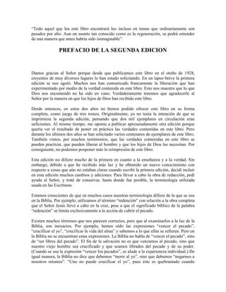 “Todo aquel que lea este libro encontrará luz incluso en temas que ordinariamente son
pasados por alto. Aun un asunto tan conocido como es la regeneración, se podrá entender
de una manera que antes habría sido inimaginable”.

PREFACIO DE LA SEGUNDA EDICION

Damos gracias al Señor porque desde que publicamos este libro en el otoño de 1928,
creyentes de muy diversos lugares lo han estado solicitando. En un lapso breve la primera
edición se nos agotó. Muchos nos han comunicado francamente la liberación que han
experimentado por medio de la verdad contenida en este libro. Esto nos muestra que lo que
Dios nos encomendó no ha sido en vano. Verdaderamente tenemos que agradecerle al
Señor por la manera en que los hijos de Dios han recibido este libro.
Desde entonces, en estos dos años no hemos podido ofrecer este libro en su forma
completa, como juego de tres tomos. Originalmente, yo no tenía la intención de que se
imprimiera la segunda edición, pensando que dos mil ejemplares en circulación eran
suficientes. Al mismo tiempo, me oponía a publicar apresuradamente otra edición porque
quería ver el resultado de poner en práctica las verdades contenidas en este libro. Pero
durante los últimos dos años se han solicitado varios centenares de ejemplares de este libro.
También vimos, por muchos testimonios, que las verdades contenidas en este libro se
pueden practicar, que pueden liberar al hombre y que los hijos de Dios las necesitan. Por
consiguiente, no podemos posponer más la reimpresión de este libro.
Esta edición no difiere mucho de la primera en cuanto a la enseñanza y a la verdad. Sin
embargo, debido a que he recibido más luz y he obtenido un nuevo conocimiento con
respecto a cosas que aún no estaban claras cuando escribí la primera edición, decidí incluir
en esta edición muchos cambios y adiciones. Para llevar a cabo la obra de redacción, pedí
ayuda al Señor, y traté de conservar, hasta donde fue posible, la terminología utilizada
usada en las Escrituras.
Estamos conscientes de que en muchos casos nuestras terminología difiere de la que se usa
en la Biblia. Por ejemplo, utilizamos el término “redención” con relación a la obra completa
que el Señor Jesús llevó a cabo en la cruz, pese a que el significado bíblico de la palabra
“redención” se limita exclusivamente a la acción de cubrir el pecado.
Existen muchos términos que nos parecen correctos, pero que al examinarlos a la luz de la
Biblia, son inexactos. Por ejemplo, hemos oído las expresiones “vencer el pecado”,
“crucificar el yo”, “crucificar la vida del alma” y sabemos a lo que ellas se refieren. Pero en
la Biblia no se encuentran estas expresiones. La Biblia no habla de “vencer el pecado”, sino
de “ser libres del pecado”. El fin de la salvación no es que venzamos al pecado, sino que
nuestro viejo hombre sea crucificado y que seamos librados del pecado y de su poder.
(Cuando se usa la expresión “vencer los pecados”, se alude a la experiencia individual.) De
igual manera, la Biblia no dice que debemos “morir al yo”, sino que debemos “negarnos a
nosotros mismos”. “Uno no puede crucificar el yo”, pues éste es quebrantado cuando

 
